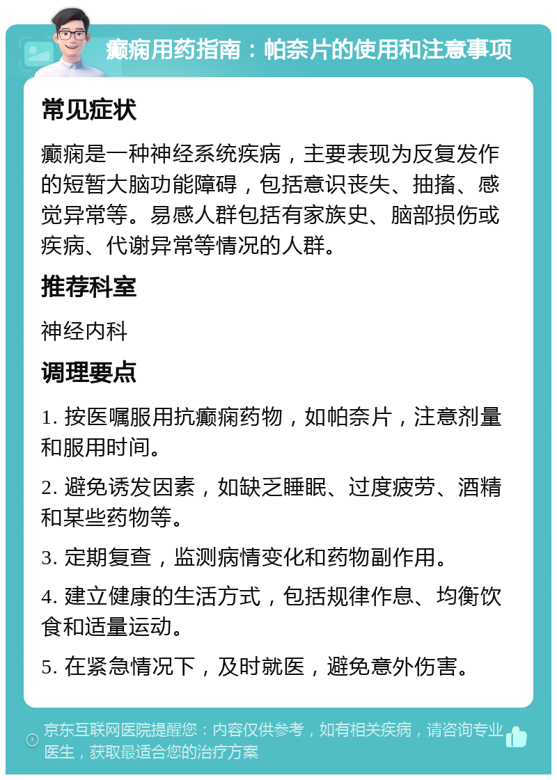 癫痫用药指南：帕奈片的使用和注意事项 常见症状 癫痫是一种神经系统疾病，主要表现为反复发作的短暂大脑功能障碍，包括意识丧失、抽搐、感觉异常等。易感人群包括有家族史、脑部损伤或疾病、代谢异常等情况的人群。 推荐科室 神经内科 调理要点 1. 按医嘱服用抗癫痫药物，如帕奈片，注意剂量和服用时间。 2. 避免诱发因素，如缺乏睡眠、过度疲劳、酒精和某些药物等。 3. 定期复查，监测病情变化和药物副作用。 4. 建立健康的生活方式，包括规律作息、均衡饮食和适量运动。 5. 在紧急情况下，及时就医，避免意外伤害。