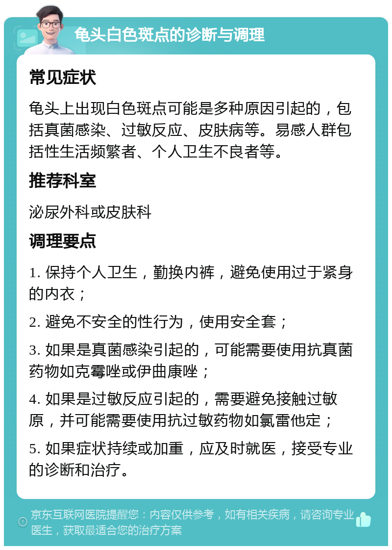 龟头白色斑点的诊断与调理 常见症状 龟头上出现白色斑点可能是多种原因引起的，包括真菌感染、过敏反应、皮肤病等。易感人群包括性生活频繁者、个人卫生不良者等。 推荐科室 泌尿外科或皮肤科 调理要点 1. 保持个人卫生，勤换内裤，避免使用过于紧身的内衣； 2. 避免不安全的性行为，使用安全套； 3. 如果是真菌感染引起的，可能需要使用抗真菌药物如克霉唑或伊曲康唑； 4. 如果是过敏反应引起的，需要避免接触过敏原，并可能需要使用抗过敏药物如氯雷他定； 5. 如果症状持续或加重，应及时就医，接受专业的诊断和治疗。