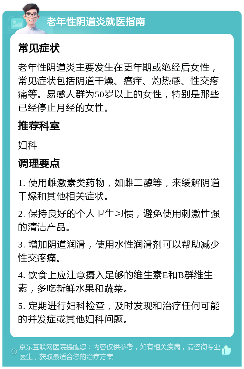 老年性阴道炎就医指南 常见症状 老年性阴道炎主要发生在更年期或绝经后女性，常见症状包括阴道干燥、瘙痒、灼热感、性交疼痛等。易感人群为50岁以上的女性，特别是那些已经停止月经的女性。 推荐科室 妇科 调理要点 1. 使用雌激素类药物，如雌二醇等，来缓解阴道干燥和其他相关症状。 2. 保持良好的个人卫生习惯，避免使用刺激性强的清洁产品。 3. 增加阴道润滑，使用水性润滑剂可以帮助减少性交疼痛。 4. 饮食上应注意摄入足够的维生素E和B群维生素，多吃新鲜水果和蔬菜。 5. 定期进行妇科检查，及时发现和治疗任何可能的并发症或其他妇科问题。