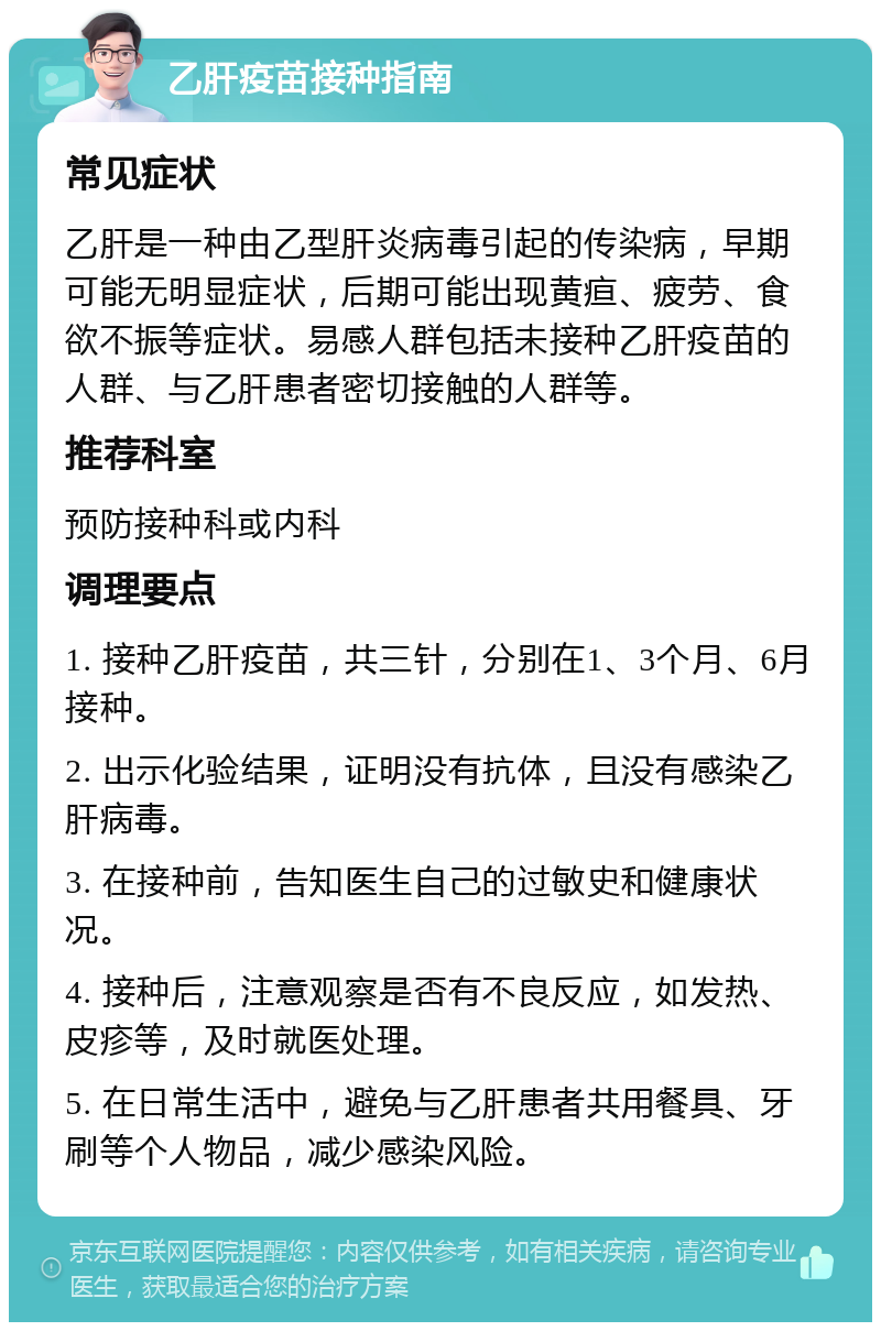 乙肝疫苗接种指南 常见症状 乙肝是一种由乙型肝炎病毒引起的传染病，早期可能无明显症状，后期可能出现黄疸、疲劳、食欲不振等症状。易感人群包括未接种乙肝疫苗的人群、与乙肝患者密切接触的人群等。 推荐科室 预防接种科或内科 调理要点 1. 接种乙肝疫苗，共三针，分别在1、3个月、6月接种。 2. 出示化验结果，证明没有抗体，且没有感染乙肝病毒。 3. 在接种前，告知医生自己的过敏史和健康状况。 4. 接种后，注意观察是否有不良反应，如发热、皮疹等，及时就医处理。 5. 在日常生活中，避免与乙肝患者共用餐具、牙刷等个人物品，减少感染风险。