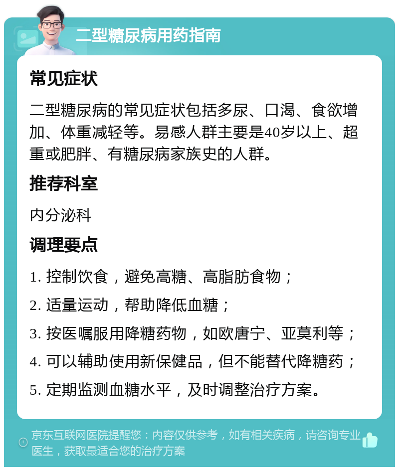 二型糖尿病用药指南 常见症状 二型糖尿病的常见症状包括多尿、口渴、食欲增加、体重减轻等。易感人群主要是40岁以上、超重或肥胖、有糖尿病家族史的人群。 推荐科室 内分泌科 调理要点 1. 控制饮食，避免高糖、高脂肪食物； 2. 适量运动，帮助降低血糖； 3. 按医嘱服用降糖药物，如欧唐宁、亚莫利等； 4. 可以辅助使用新保健品，但不能替代降糖药； 5. 定期监测血糖水平，及时调整治疗方案。