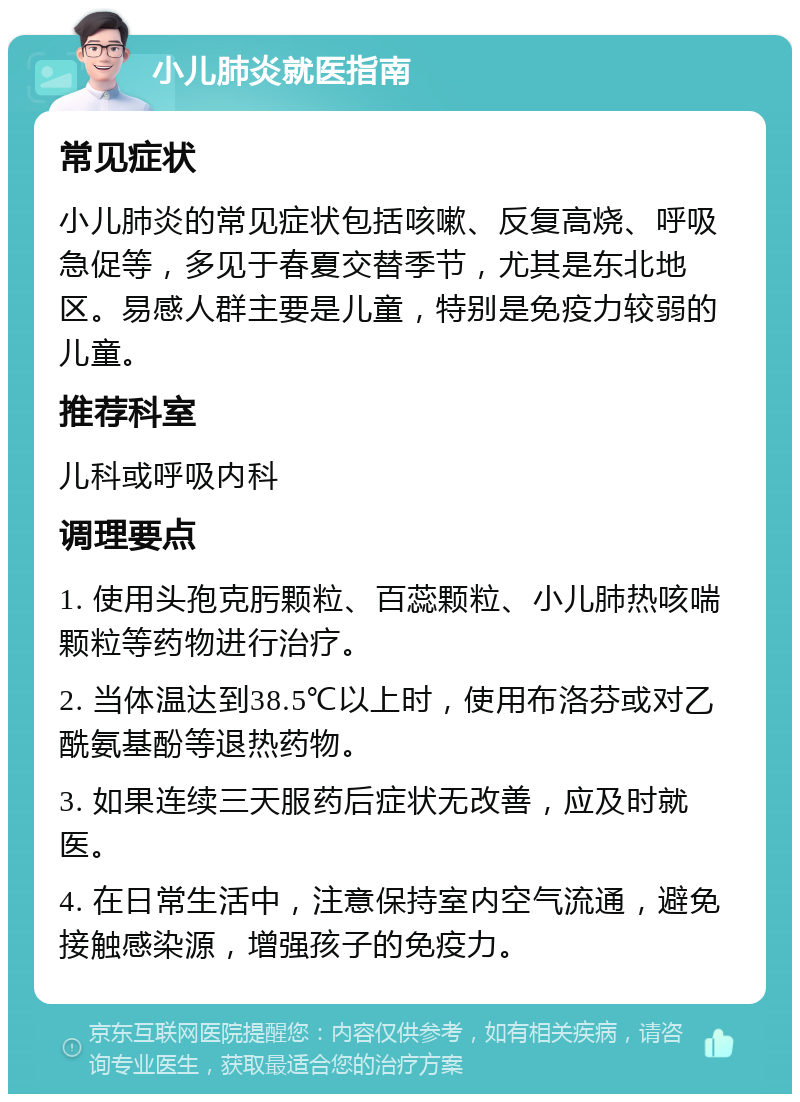 小儿肺炎就医指南 常见症状 小儿肺炎的常见症状包括咳嗽、反复高烧、呼吸急促等，多见于春夏交替季节，尤其是东北地区。易感人群主要是儿童，特别是免疫力较弱的儿童。 推荐科室 儿科或呼吸内科 调理要点 1. 使用头孢克肟颗粒、百蕊颗粒、小儿肺热咳喘颗粒等药物进行治疗。 2. 当体温达到38.5℃以上时，使用布洛芬或对乙酰氨基酚等退热药物。 3. 如果连续三天服药后症状无改善，应及时就医。 4. 在日常生活中，注意保持室内空气流通，避免接触感染源，增强孩子的免疫力。