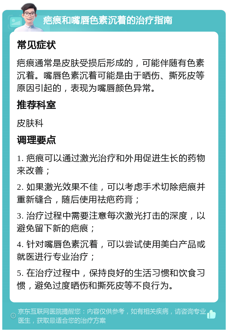 疤痕和嘴唇色素沉着的治疗指南 常见症状 疤痕通常是皮肤受损后形成的，可能伴随有色素沉着。嘴唇色素沉着可能是由于晒伤、撕死皮等原因引起的，表现为嘴唇颜色异常。 推荐科室 皮肤科 调理要点 1. 疤痕可以通过激光治疗和外用促进生长的药物来改善； 2. 如果激光效果不佳，可以考虑手术切除疤痕并重新缝合，随后使用祛疤药膏； 3. 治疗过程中需要注意每次激光打击的深度，以避免留下新的疤痕； 4. 针对嘴唇色素沉着，可以尝试使用美白产品或就医进行专业治疗； 5. 在治疗过程中，保持良好的生活习惯和饮食习惯，避免过度晒伤和撕死皮等不良行为。