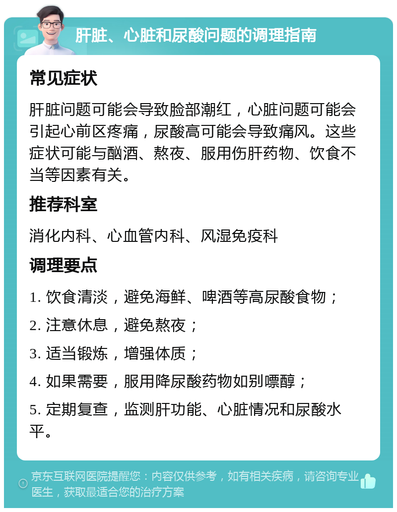 肝脏、心脏和尿酸问题的调理指南 常见症状 肝脏问题可能会导致脸部潮红，心脏问题可能会引起心前区疼痛，尿酸高可能会导致痛风。这些症状可能与酗酒、熬夜、服用伤肝药物、饮食不当等因素有关。 推荐科室 消化内科、心血管内科、风湿免疫科 调理要点 1. 饮食清淡，避免海鲜、啤酒等高尿酸食物； 2. 注意休息，避免熬夜； 3. 适当锻炼，增强体质； 4. 如果需要，服用降尿酸药物如别嘌醇； 5. 定期复查，监测肝功能、心脏情况和尿酸水平。