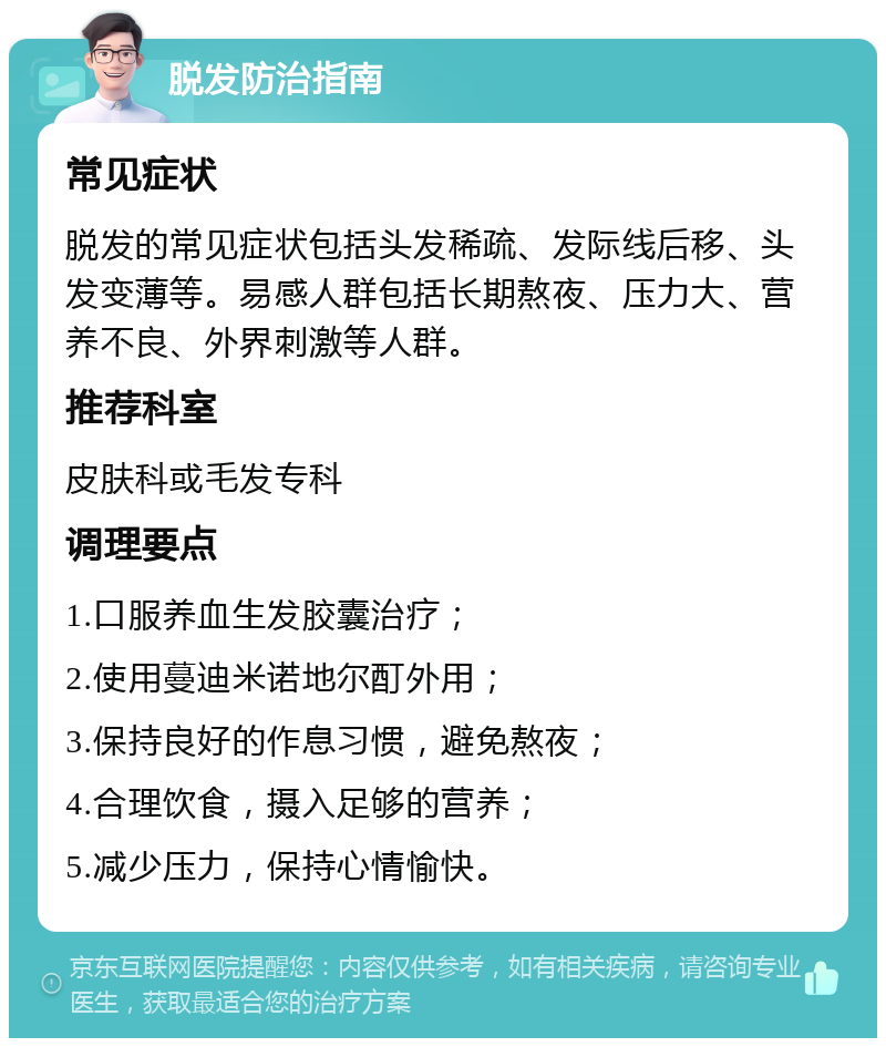 脱发防治指南 常见症状 脱发的常见症状包括头发稀疏、发际线后移、头发变薄等。易感人群包括长期熬夜、压力大、营养不良、外界刺激等人群。 推荐科室 皮肤科或毛发专科 调理要点 1.口服养血生发胶囊治疗； 2.使用蔓迪米诺地尔酊外用； 3.保持良好的作息习惯，避免熬夜； 4.合理饮食，摄入足够的营养； 5.减少压力，保持心情愉快。