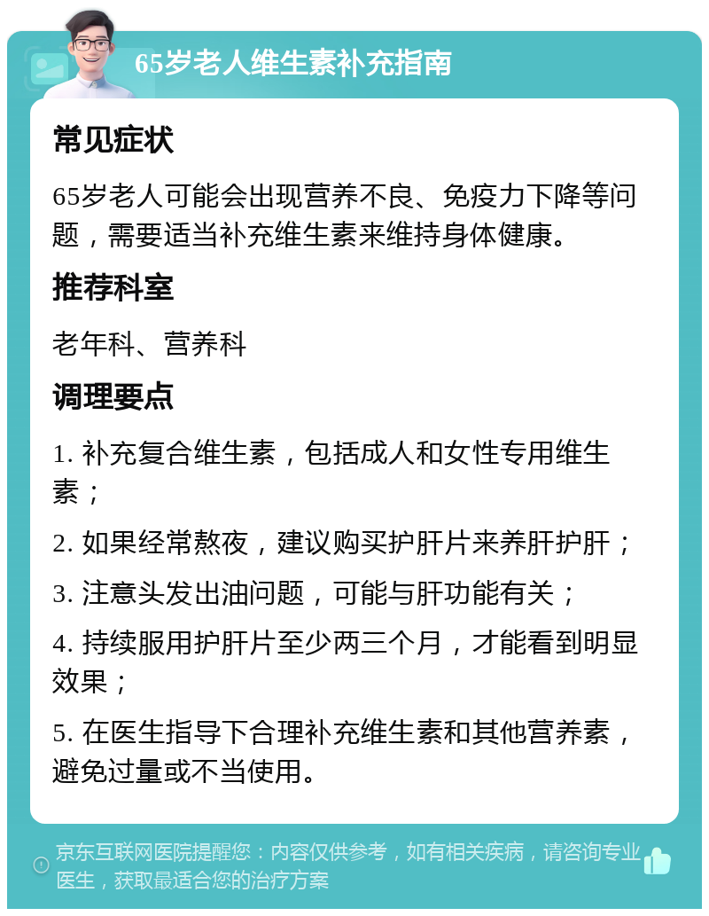 65岁老人维生素补充指南 常见症状 65岁老人可能会出现营养不良、免疫力下降等问题，需要适当补充维生素来维持身体健康。 推荐科室 老年科、营养科 调理要点 1. 补充复合维生素，包括成人和女性专用维生素； 2. 如果经常熬夜，建议购买护肝片来养肝护肝； 3. 注意头发出油问题，可能与肝功能有关； 4. 持续服用护肝片至少两三个月，才能看到明显效果； 5. 在医生指导下合理补充维生素和其他营养素，避免过量或不当使用。