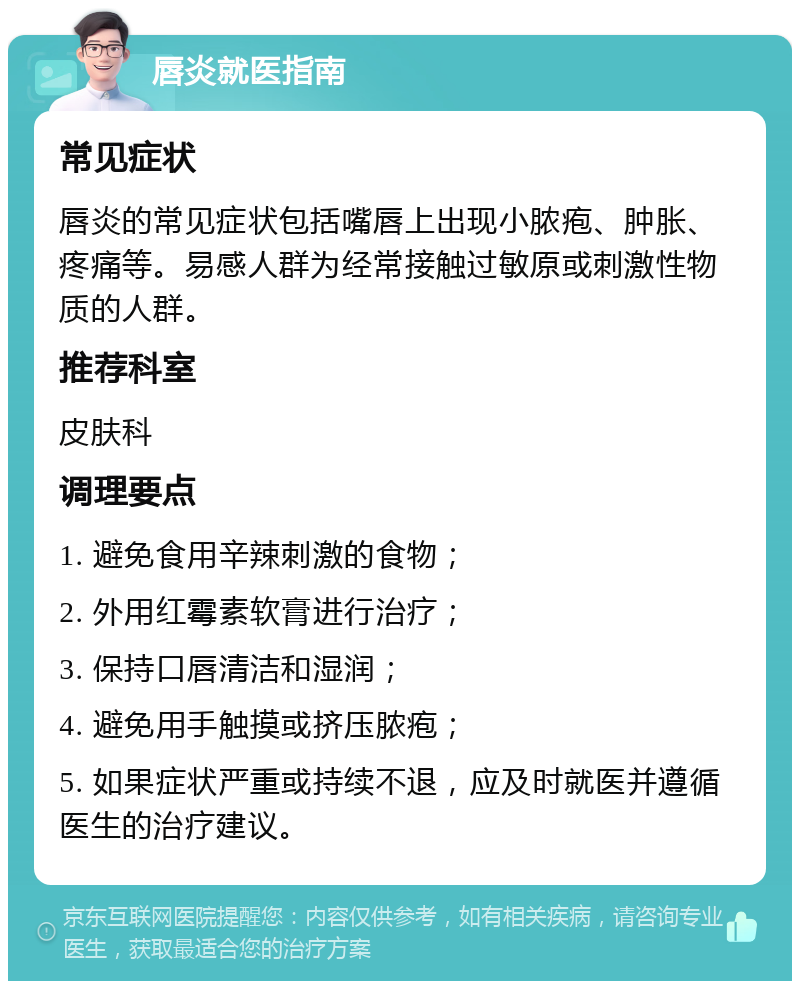 唇炎就医指南 常见症状 唇炎的常见症状包括嘴唇上出现小脓疱、肿胀、疼痛等。易感人群为经常接触过敏原或刺激性物质的人群。 推荐科室 皮肤科 调理要点 1. 避免食用辛辣刺激的食物； 2. 外用红霉素软膏进行治疗； 3. 保持口唇清洁和湿润； 4. 避免用手触摸或挤压脓疱； 5. 如果症状严重或持续不退，应及时就医并遵循医生的治疗建议。