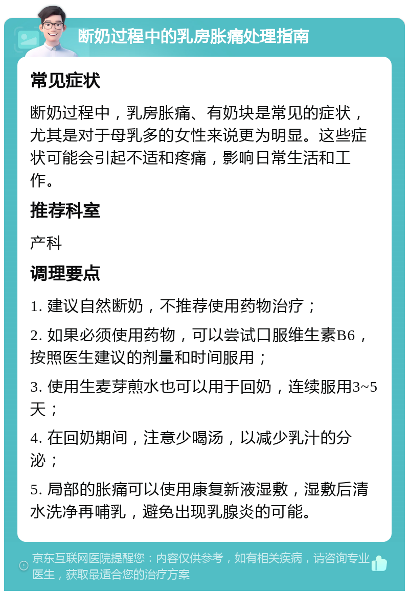 断奶过程中的乳房胀痛处理指南 常见症状 断奶过程中，乳房胀痛、有奶块是常见的症状，尤其是对于母乳多的女性来说更为明显。这些症状可能会引起不适和疼痛，影响日常生活和工作。 推荐科室 产科 调理要点 1. 建议自然断奶，不推荐使用药物治疗； 2. 如果必须使用药物，可以尝试口服维生素B6，按照医生建议的剂量和时间服用； 3. 使用生麦芽煎水也可以用于回奶，连续服用3~5天； 4. 在回奶期间，注意少喝汤，以减少乳汁的分泌； 5. 局部的胀痛可以使用康复新液湿敷，湿敷后清水洗净再哺乳，避免出现乳腺炎的可能。