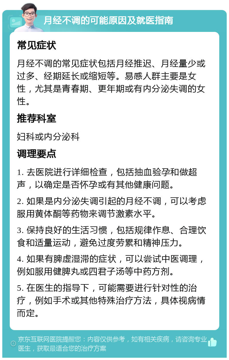 月经不调的可能原因及就医指南 常见症状 月经不调的常见症状包括月经推迟、月经量少或过多、经期延长或缩短等。易感人群主要是女性，尤其是青春期、更年期或有内分泌失调的女性。 推荐科室 妇科或内分泌科 调理要点 1. 去医院进行详细检查，包括抽血验孕和做超声，以确定是否怀孕或有其他健康问题。 2. 如果是内分泌失调引起的月经不调，可以考虑服用黄体酮等药物来调节激素水平。 3. 保持良好的生活习惯，包括规律作息、合理饮食和适量运动，避免过度劳累和精神压力。 4. 如果有脾虚湿滞的症状，可以尝试中医调理，例如服用健脾丸或四君子汤等中药方剂。 5. 在医生的指导下，可能需要进行针对性的治疗，例如手术或其他特殊治疗方法，具体视病情而定。