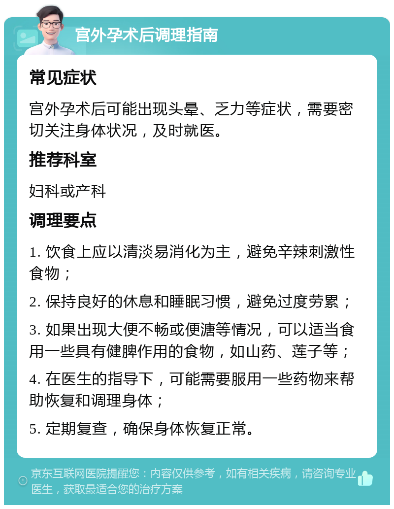 宫外孕术后调理指南 常见症状 宫外孕术后可能出现头晕、乏力等症状，需要密切关注身体状况，及时就医。 推荐科室 妇科或产科 调理要点 1. 饮食上应以清淡易消化为主，避免辛辣刺激性食物； 2. 保持良好的休息和睡眠习惯，避免过度劳累； 3. 如果出现大便不畅或便溏等情况，可以适当食用一些具有健脾作用的食物，如山药、莲子等； 4. 在医生的指导下，可能需要服用一些药物来帮助恢复和调理身体； 5. 定期复查，确保身体恢复正常。