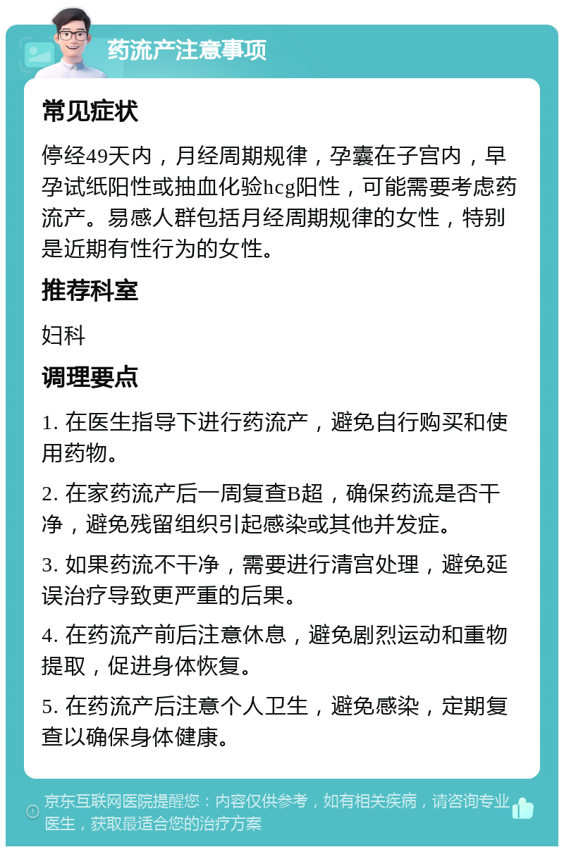 药流产注意事项 常见症状 停经49天内，月经周期规律，孕囊在子宫内，早孕试纸阳性或抽血化验hcg阳性，可能需要考虑药流产。易感人群包括月经周期规律的女性，特别是近期有性行为的女性。 推荐科室 妇科 调理要点 1. 在医生指导下进行药流产，避免自行购买和使用药物。 2. 在家药流产后一周复查B超，确保药流是否干净，避免残留组织引起感染或其他并发症。 3. 如果药流不干净，需要进行清宫处理，避免延误治疗导致更严重的后果。 4. 在药流产前后注意休息，避免剧烈运动和重物提取，促进身体恢复。 5. 在药流产后注意个人卫生，避免感染，定期复查以确保身体健康。