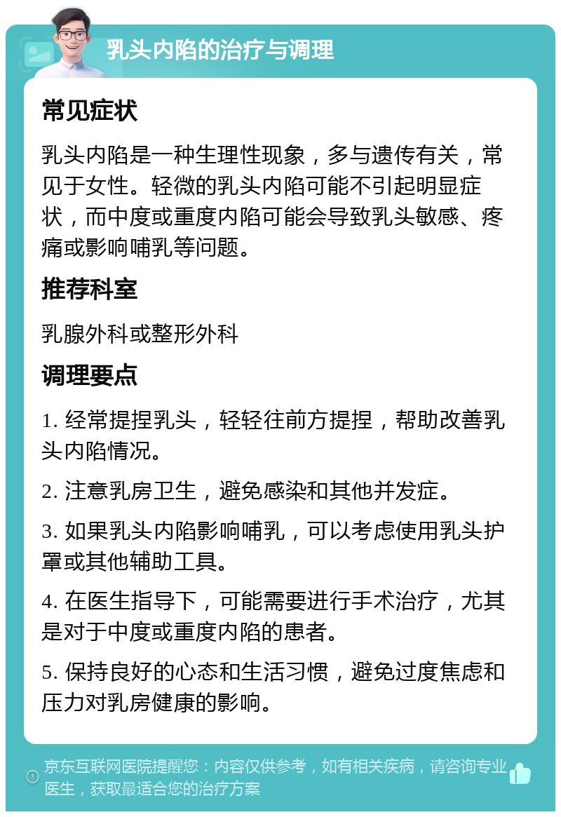 乳头内陷的治疗与调理 常见症状 乳头内陷是一种生理性现象，多与遗传有关，常见于女性。轻微的乳头内陷可能不引起明显症状，而中度或重度内陷可能会导致乳头敏感、疼痛或影响哺乳等问题。 推荐科室 乳腺外科或整形外科 调理要点 1. 经常提捏乳头，轻轻往前方提捏，帮助改善乳头内陷情况。 2. 注意乳房卫生，避免感染和其他并发症。 3. 如果乳头内陷影响哺乳，可以考虑使用乳头护罩或其他辅助工具。 4. 在医生指导下，可能需要进行手术治疗，尤其是对于中度或重度内陷的患者。 5. 保持良好的心态和生活习惯，避免过度焦虑和压力对乳房健康的影响。