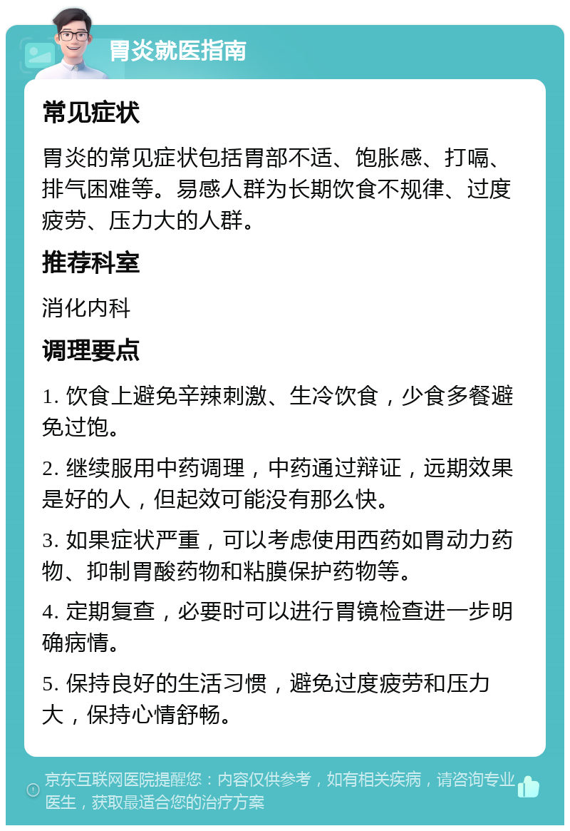 胃炎就医指南 常见症状 胃炎的常见症状包括胃部不适、饱胀感、打嗝、排气困难等。易感人群为长期饮食不规律、过度疲劳、压力大的人群。 推荐科室 消化内科 调理要点 1. 饮食上避免辛辣刺激、生冷饮食，少食多餐避免过饱。 2. 继续服用中药调理，中药通过辩证，远期效果是好的人，但起效可能没有那么快。 3. 如果症状严重，可以考虑使用西药如胃动力药物、抑制胃酸药物和粘膜保护药物等。 4. 定期复查，必要时可以进行胃镜检查进一步明确病情。 5. 保持良好的生活习惯，避免过度疲劳和压力大，保持心情舒畅。