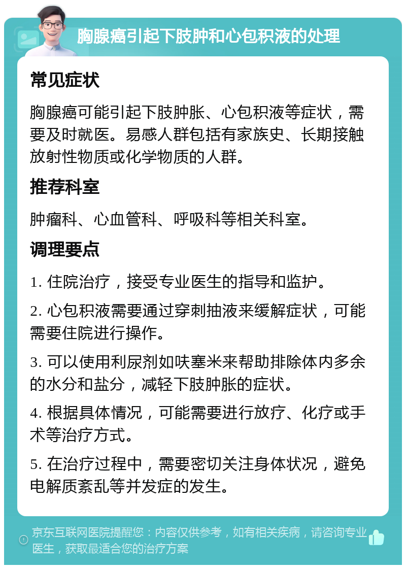 胸腺癌引起下肢肿和心包积液的处理 常见症状 胸腺癌可能引起下肢肿胀、心包积液等症状，需要及时就医。易感人群包括有家族史、长期接触放射性物质或化学物质的人群。 推荐科室 肿瘤科、心血管科、呼吸科等相关科室。 调理要点 1. 住院治疗，接受专业医生的指导和监护。 2. 心包积液需要通过穿刺抽液来缓解症状，可能需要住院进行操作。 3. 可以使用利尿剂如呋塞米来帮助排除体内多余的水分和盐分，减轻下肢肿胀的症状。 4. 根据具体情况，可能需要进行放疗、化疗或手术等治疗方式。 5. 在治疗过程中，需要密切关注身体状况，避免电解质紊乱等并发症的发生。