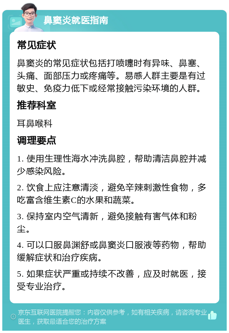 鼻窦炎就医指南 常见症状 鼻窦炎的常见症状包括打喷嚏时有异味、鼻塞、头痛、面部压力或疼痛等。易感人群主要是有过敏史、免疫力低下或经常接触污染环境的人群。 推荐科室 耳鼻喉科 调理要点 1. 使用生理性海水冲洗鼻腔，帮助清洁鼻腔并减少感染风险。 2. 饮食上应注意清淡，避免辛辣刺激性食物，多吃富含维生素C的水果和蔬菜。 3. 保持室内空气清新，避免接触有害气体和粉尘。 4. 可以口服鼻渊舒或鼻窦炎口服液等药物，帮助缓解症状和治疗疾病。 5. 如果症状严重或持续不改善，应及时就医，接受专业治疗。