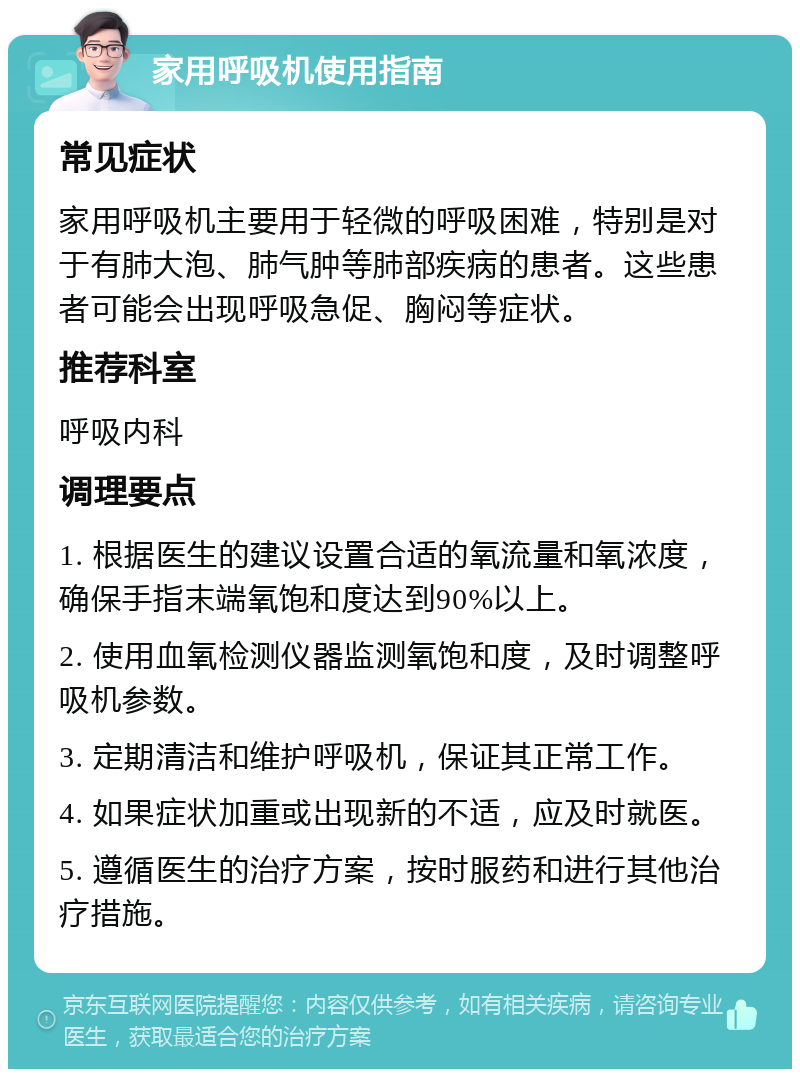 家用呼吸机使用指南 常见症状 家用呼吸机主要用于轻微的呼吸困难，特别是对于有肺大泡、肺气肿等肺部疾病的患者。这些患者可能会出现呼吸急促、胸闷等症状。 推荐科室 呼吸内科 调理要点 1. 根据医生的建议设置合适的氧流量和氧浓度，确保手指末端氧饱和度达到90%以上。 2. 使用血氧检测仪器监测氧饱和度，及时调整呼吸机参数。 3. 定期清洁和维护呼吸机，保证其正常工作。 4. 如果症状加重或出现新的不适，应及时就医。 5. 遵循医生的治疗方案，按时服药和进行其他治疗措施。