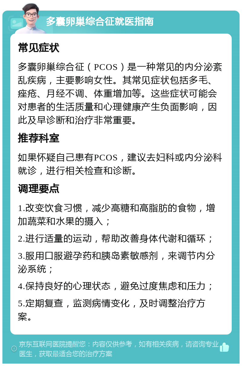 多囊卵巢综合征就医指南 常见症状 多囊卵巢综合征（PCOS）是一种常见的内分泌紊乱疾病，主要影响女性。其常见症状包括多毛、痤疮、月经不调、体重增加等。这些症状可能会对患者的生活质量和心理健康产生负面影响，因此及早诊断和治疗非常重要。 推荐科室 如果怀疑自己患有PCOS，建议去妇科或内分泌科就诊，进行相关检查和诊断。 调理要点 1.改变饮食习惯，减少高糖和高脂肪的食物，增加蔬菜和水果的摄入； 2.进行适量的运动，帮助改善身体代谢和循环； 3.服用口服避孕药和胰岛素敏感剂，来调节内分泌系统； 4.保持良好的心理状态，避免过度焦虑和压力； 5.定期复查，监测病情变化，及时调整治疗方案。