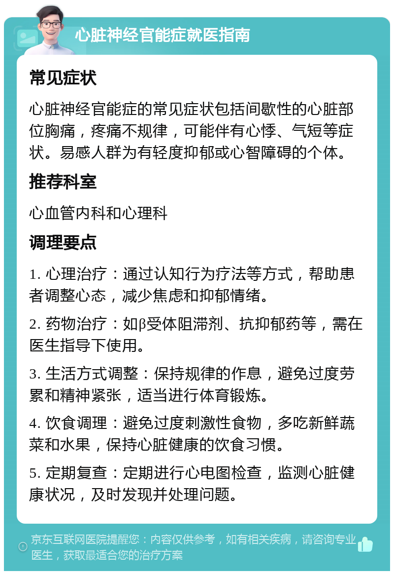 心脏神经官能症就医指南 常见症状 心脏神经官能症的常见症状包括间歇性的心脏部位胸痛，疼痛不规律，可能伴有心悸、气短等症状。易感人群为有轻度抑郁或心智障碍的个体。 推荐科室 心血管内科和心理科 调理要点 1. 心理治疗：通过认知行为疗法等方式，帮助患者调整心态，减少焦虑和抑郁情绪。 2. 药物治疗：如β受体阻滞剂、抗抑郁药等，需在医生指导下使用。 3. 生活方式调整：保持规律的作息，避免过度劳累和精神紧张，适当进行体育锻炼。 4. 饮食调理：避免过度刺激性食物，多吃新鲜蔬菜和水果，保持心脏健康的饮食习惯。 5. 定期复查：定期进行心电图检查，监测心脏健康状况，及时发现并处理问题。