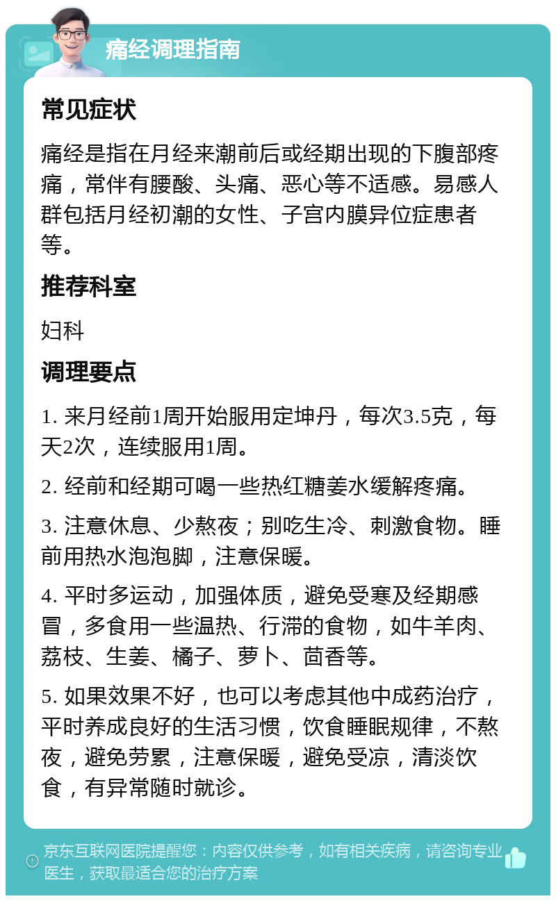 痛经调理指南 常见症状 痛经是指在月经来潮前后或经期出现的下腹部疼痛，常伴有腰酸、头痛、恶心等不适感。易感人群包括月经初潮的女性、子宫内膜异位症患者等。 推荐科室 妇科 调理要点 1. 来月经前1周开始服用定坤丹，每次3.5克，每天2次，连续服用1周。 2. 经前和经期可喝一些热红糖姜水缓解疼痛。 3. 注意休息、少熬夜；别吃生冷、刺激食物。睡前用热水泡泡脚，注意保暖。 4. 平时多运动，加强体质，避免受寒及经期感冒，多食用一些温热、行滞的食物，如牛羊肉、荔枝、生姜、橘子、萝卜、茴香等。 5. 如果效果不好，也可以考虑其他中成药治疗，平时养成良好的生活习惯，饮食睡眠规律，不熬夜，避免劳累，注意保暖，避免受凉，清淡饮食，有异常随时就诊。