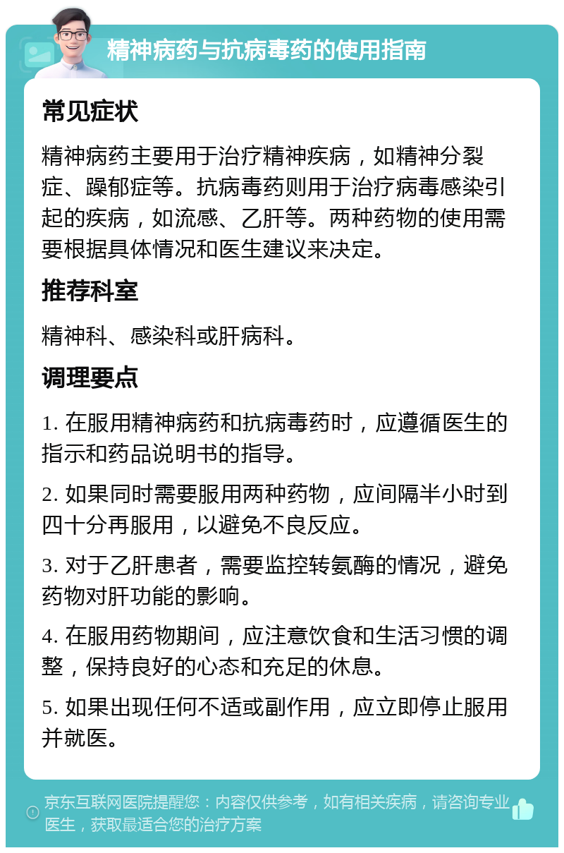 精神病药与抗病毒药的使用指南 常见症状 精神病药主要用于治疗精神疾病，如精神分裂症、躁郁症等。抗病毒药则用于治疗病毒感染引起的疾病，如流感、乙肝等。两种药物的使用需要根据具体情况和医生建议来决定。 推荐科室 精神科、感染科或肝病科。 调理要点 1. 在服用精神病药和抗病毒药时，应遵循医生的指示和药品说明书的指导。 2. 如果同时需要服用两种药物，应间隔半小时到四十分再服用，以避免不良反应。 3. 对于乙肝患者，需要监控转氨酶的情况，避免药物对肝功能的影响。 4. 在服用药物期间，应注意饮食和生活习惯的调整，保持良好的心态和充足的休息。 5. 如果出现任何不适或副作用，应立即停止服用并就医。