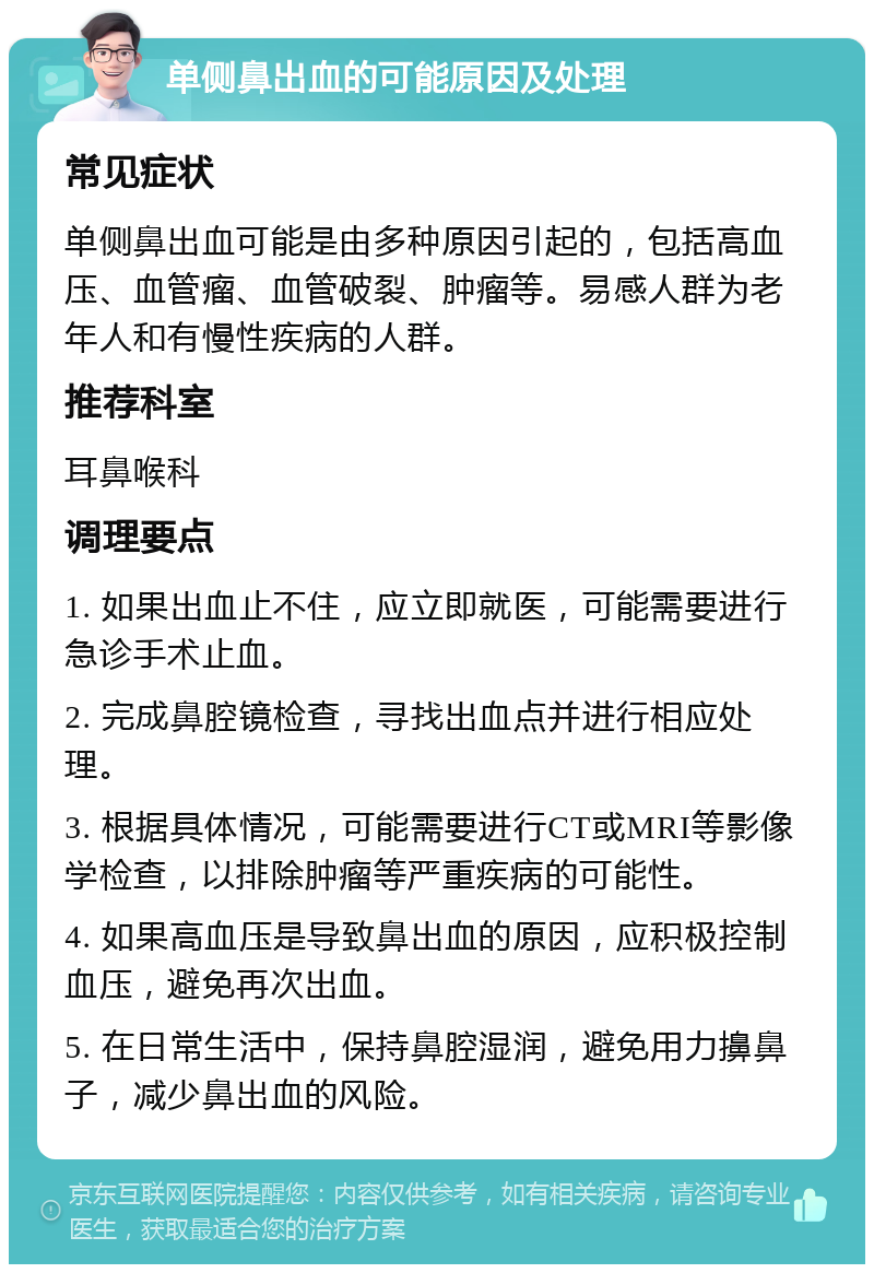 单侧鼻出血的可能原因及处理 常见症状 单侧鼻出血可能是由多种原因引起的，包括高血压、血管瘤、血管破裂、肿瘤等。易感人群为老年人和有慢性疾病的人群。 推荐科室 耳鼻喉科 调理要点 1. 如果出血止不住，应立即就医，可能需要进行急诊手术止血。 2. 完成鼻腔镜检查，寻找出血点并进行相应处理。 3. 根据具体情况，可能需要进行CT或MRI等影像学检查，以排除肿瘤等严重疾病的可能性。 4. 如果高血压是导致鼻出血的原因，应积极控制血压，避免再次出血。 5. 在日常生活中，保持鼻腔湿润，避免用力擤鼻子，减少鼻出血的风险。