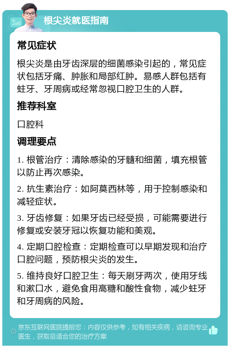 根尖炎就医指南 常见症状 根尖炎是由牙齿深层的细菌感染引起的，常见症状包括牙痛、肿胀和局部红肿。易感人群包括有蛀牙、牙周病或经常忽视口腔卫生的人群。 推荐科室 口腔科 调理要点 1. 根管治疗：清除感染的牙髓和细菌，填充根管以防止再次感染。 2. 抗生素治疗：如阿莫西林等，用于控制感染和减轻症状。 3. 牙齿修复：如果牙齿已经受损，可能需要进行修复或安装牙冠以恢复功能和美观。 4. 定期口腔检查：定期检查可以早期发现和治疗口腔问题，预防根尖炎的发生。 5. 维持良好口腔卫生：每天刷牙两次，使用牙线和漱口水，避免食用高糖和酸性食物，减少蛀牙和牙周病的风险。