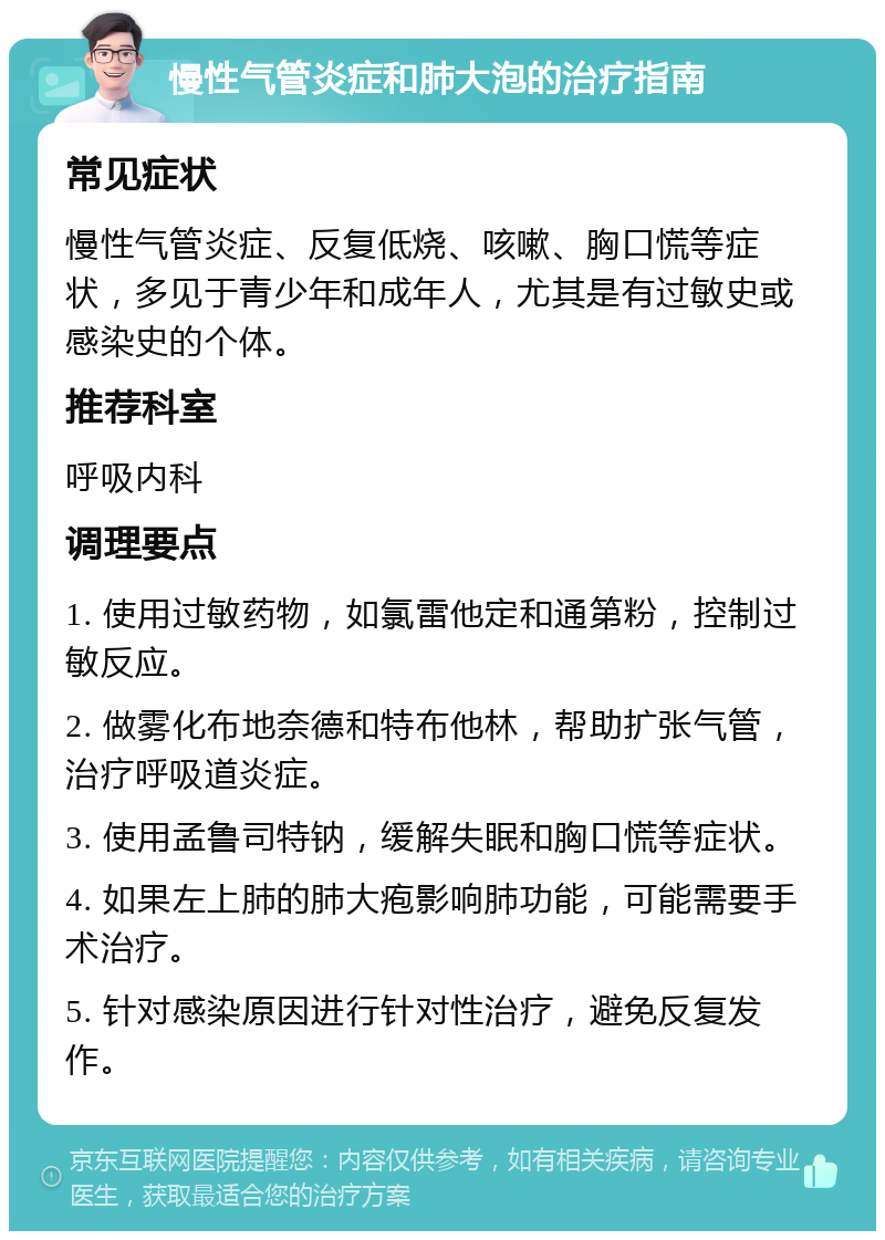 慢性气管炎症和肺大泡的治疗指南 常见症状 慢性气管炎症、反复低烧、咳嗽、胸口慌等症状，多见于青少年和成年人，尤其是有过敏史或感染史的个体。 推荐科室 呼吸内科 调理要点 1. 使用过敏药物，如氯雷他定和通第粉，控制过敏反应。 2. 做雾化布地奈德和特布他林，帮助扩张气管，治疗呼吸道炎症。 3. 使用孟鲁司特钠，缓解失眠和胸口慌等症状。 4. 如果左上肺的肺大疱影响肺功能，可能需要手术治疗。 5. 针对感染原因进行针对性治疗，避免反复发作。