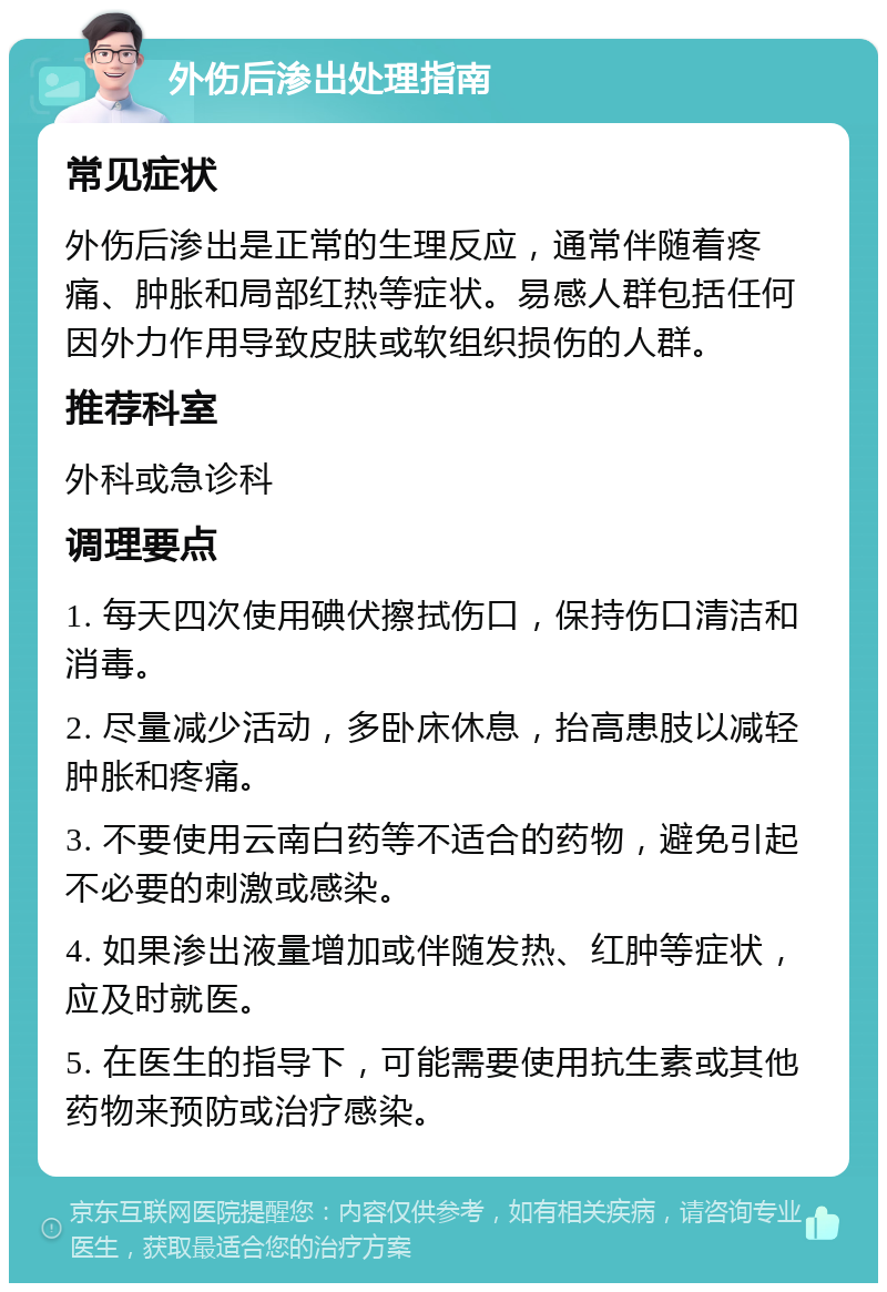 外伤后渗出处理指南 常见症状 外伤后渗出是正常的生理反应，通常伴随着疼痛、肿胀和局部红热等症状。易感人群包括任何因外力作用导致皮肤或软组织损伤的人群。 推荐科室 外科或急诊科 调理要点 1. 每天四次使用碘伏擦拭伤口，保持伤口清洁和消毒。 2. 尽量减少活动，多卧床休息，抬高患肢以减轻肿胀和疼痛。 3. 不要使用云南白药等不适合的药物，避免引起不必要的刺激或感染。 4. 如果渗出液量增加或伴随发热、红肿等症状，应及时就医。 5. 在医生的指导下，可能需要使用抗生素或其他药物来预防或治疗感染。