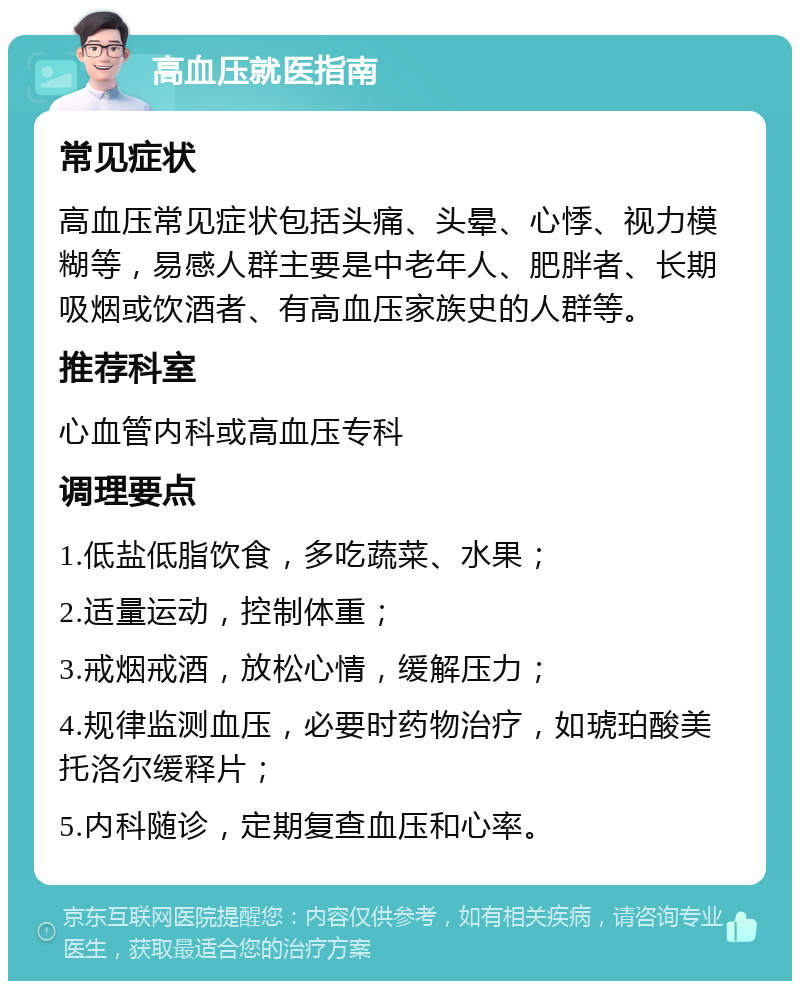 高血压就医指南 常见症状 高血压常见症状包括头痛、头晕、心悸、视力模糊等，易感人群主要是中老年人、肥胖者、长期吸烟或饮酒者、有高血压家族史的人群等。 推荐科室 心血管内科或高血压专科 调理要点 1.低盐低脂饮食，多吃蔬菜、水果； 2.适量运动，控制体重； 3.戒烟戒酒，放松心情，缓解压力； 4.规律监测血压，必要时药物治疗，如琥珀酸美托洛尔缓释片； 5.内科随诊，定期复查血压和心率。