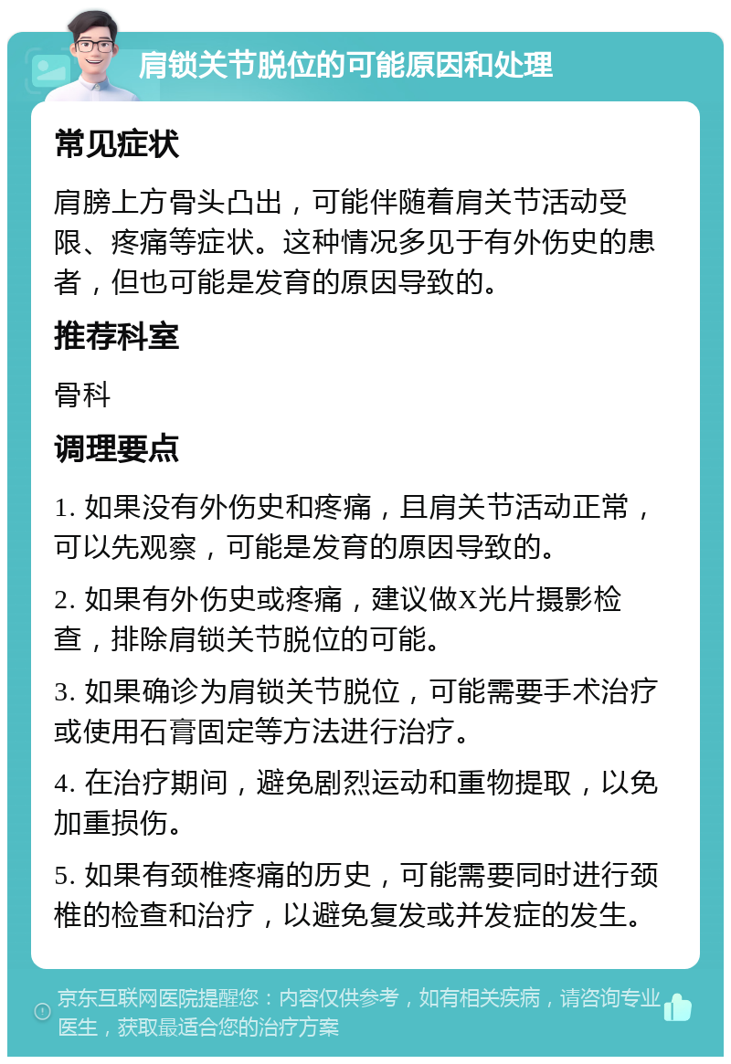 肩锁关节脱位的可能原因和处理 常见症状 肩膀上方骨头凸出，可能伴随着肩关节活动受限、疼痛等症状。这种情况多见于有外伤史的患者，但也可能是发育的原因导致的。 推荐科室 骨科 调理要点 1. 如果没有外伤史和疼痛，且肩关节活动正常，可以先观察，可能是发育的原因导致的。 2. 如果有外伤史或疼痛，建议做X光片摄影检查，排除肩锁关节脱位的可能。 3. 如果确诊为肩锁关节脱位，可能需要手术治疗或使用石膏固定等方法进行治疗。 4. 在治疗期间，避免剧烈运动和重物提取，以免加重损伤。 5. 如果有颈椎疼痛的历史，可能需要同时进行颈椎的检查和治疗，以避免复发或并发症的发生。