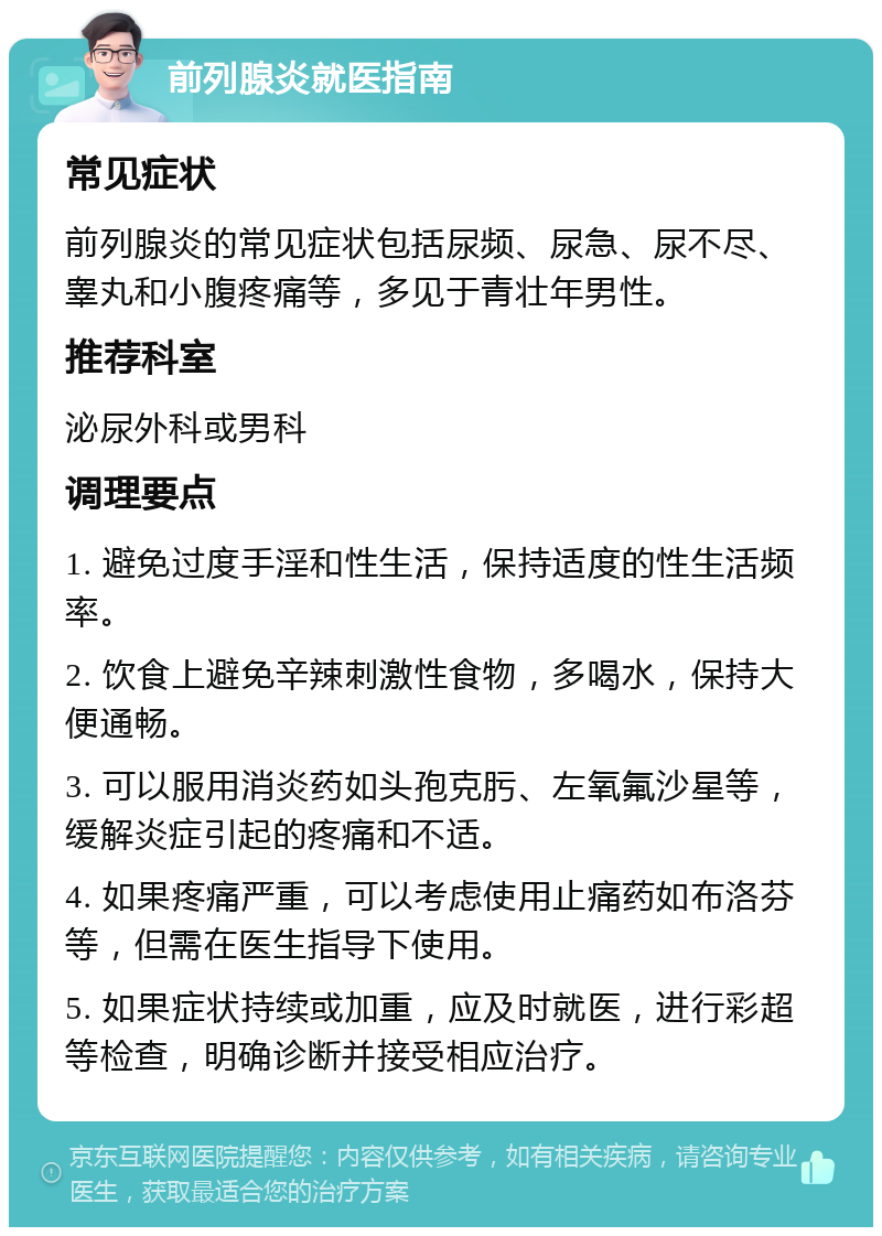 前列腺炎就医指南 常见症状 前列腺炎的常见症状包括尿频、尿急、尿不尽、睾丸和小腹疼痛等，多见于青壮年男性。 推荐科室 泌尿外科或男科 调理要点 1. 避免过度手淫和性生活，保持适度的性生活频率。 2. 饮食上避免辛辣刺激性食物，多喝水，保持大便通畅。 3. 可以服用消炎药如头孢克肟、左氧氟沙星等，缓解炎症引起的疼痛和不适。 4. 如果疼痛严重，可以考虑使用止痛药如布洛芬等，但需在医生指导下使用。 5. 如果症状持续或加重，应及时就医，进行彩超等检查，明确诊断并接受相应治疗。