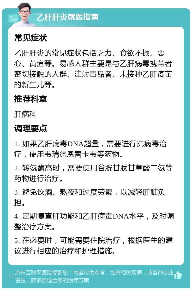 乙肝肝炎就医指南 常见症状 乙肝肝炎的常见症状包括乏力、食欲不振、恶心、黄疸等。易感人群主要是与乙肝病毒携带者密切接触的人群、注射毒品者、未接种乙肝疫苗的新生儿等。 推荐科室 肝病科 调理要点 1. 如果乙肝病毒DNA超量，需要进行抗病毒治疗，使用韦瑞德恩替卡韦等药物。 2. 转氨酶高时，需要使用谷胱甘肽甘草酸二氨等药物进行治疗。 3. 避免饮酒、熬夜和过度劳累，以减轻肝脏负担。 4. 定期复查肝功能和乙肝病毒DNA水平，及时调整治疗方案。 5. 在必要时，可能需要住院治疗，根据医生的建议进行相应的治疗和护理措施。