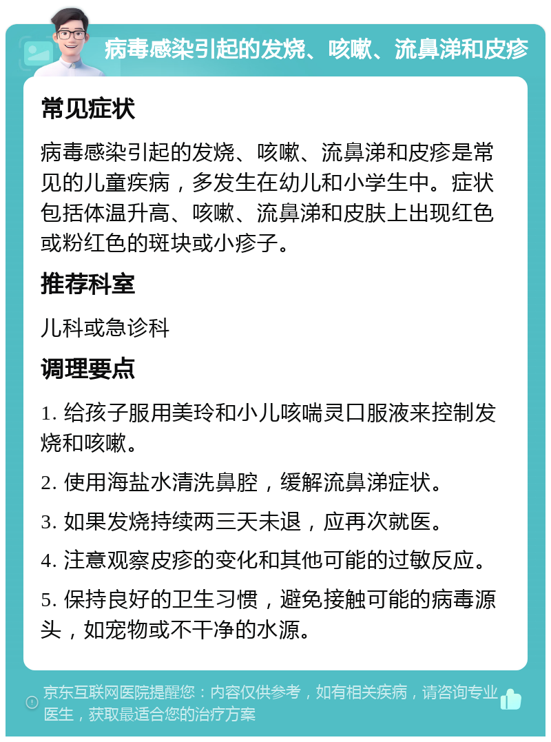 病毒感染引起的发烧、咳嗽、流鼻涕和皮疹 常见症状 病毒感染引起的发烧、咳嗽、流鼻涕和皮疹是常见的儿童疾病，多发生在幼儿和小学生中。症状包括体温升高、咳嗽、流鼻涕和皮肤上出现红色或粉红色的斑块或小疹子。 推荐科室 儿科或急诊科 调理要点 1. 给孩子服用美玲和小儿咳喘灵口服液来控制发烧和咳嗽。 2. 使用海盐水清洗鼻腔，缓解流鼻涕症状。 3. 如果发烧持续两三天未退，应再次就医。 4. 注意观察皮疹的变化和其他可能的过敏反应。 5. 保持良好的卫生习惯，避免接触可能的病毒源头，如宠物或不干净的水源。