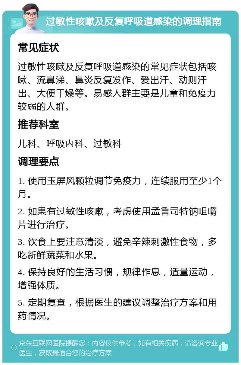 过敏性咳嗽及反复呼吸道感染的调理指南 常见症状 过敏性咳嗽及反复呼吸道感染的常见症状包括咳嗽、流鼻涕、鼻炎反复发作、爱出汗、动则汗出、大便干燥等。易感人群主要是儿童和免疫力较弱的人群。 推荐科室 儿科、呼吸内科、过敏科 调理要点 1. 使用玉屏风颗粒调节免疫力，连续服用至少1个月。 2. 如果有过敏性咳嗽，考虑使用孟鲁司特钠咀嚼片进行治疗。 3. 饮食上要注意清淡，避免辛辣刺激性食物，多吃新鲜蔬菜和水果。 4. 保持良好的生活习惯，规律作息，适量运动，增强体质。 5. 定期复查，根据医生的建议调整治疗方案和用药情况。