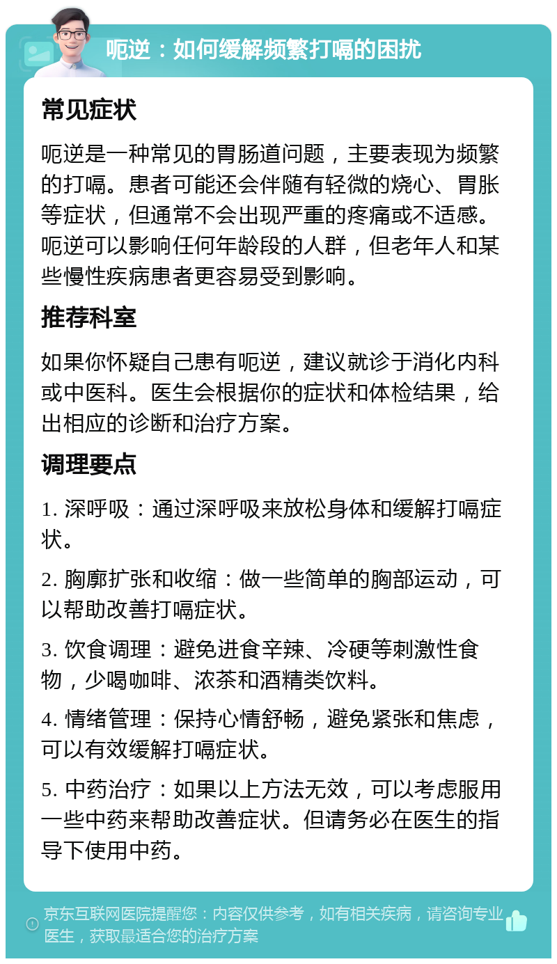 呃逆：如何缓解频繁打嗝的困扰 常见症状 呃逆是一种常见的胃肠道问题，主要表现为频繁的打嗝。患者可能还会伴随有轻微的烧心、胃胀等症状，但通常不会出现严重的疼痛或不适感。呃逆可以影响任何年龄段的人群，但老年人和某些慢性疾病患者更容易受到影响。 推荐科室 如果你怀疑自己患有呃逆，建议就诊于消化内科或中医科。医生会根据你的症状和体检结果，给出相应的诊断和治疗方案。 调理要点 1. 深呼吸：通过深呼吸来放松身体和缓解打嗝症状。 2. 胸廓扩张和收缩：做一些简单的胸部运动，可以帮助改善打嗝症状。 3. 饮食调理：避免进食辛辣、冷硬等刺激性食物，少喝咖啡、浓茶和酒精类饮料。 4. 情绪管理：保持心情舒畅，避免紧张和焦虑，可以有效缓解打嗝症状。 5. 中药治疗：如果以上方法无效，可以考虑服用一些中药来帮助改善症状。但请务必在医生的指导下使用中药。