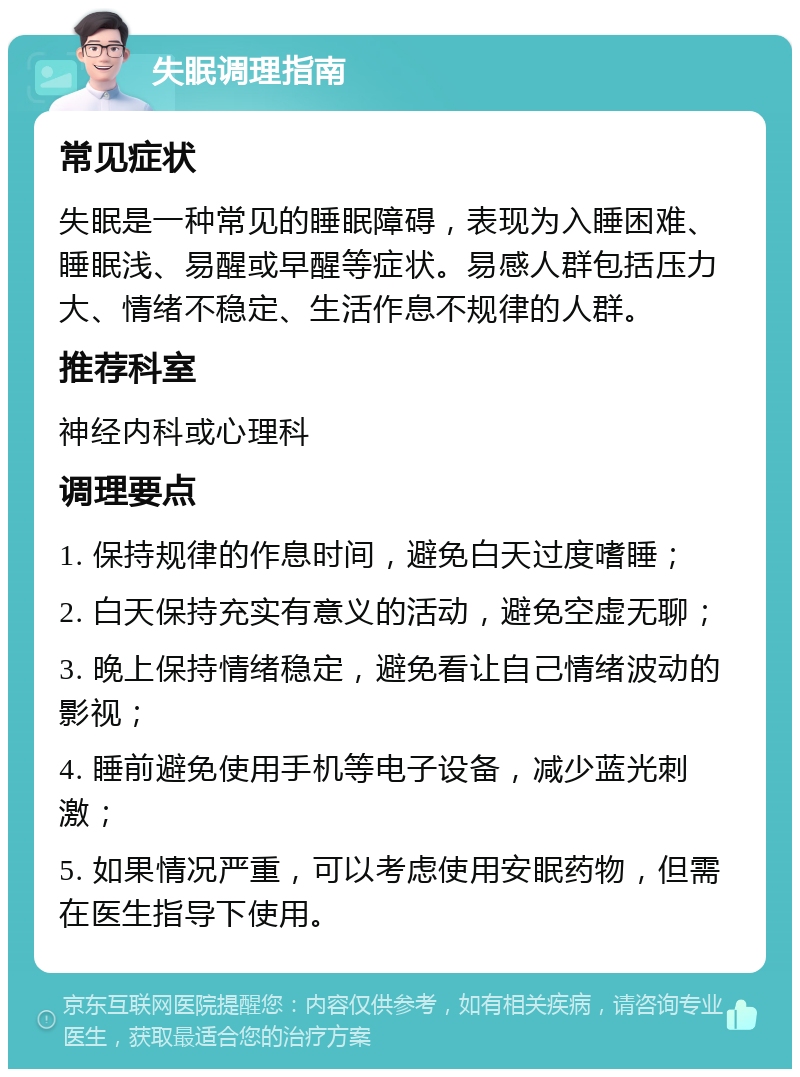 失眠调理指南 常见症状 失眠是一种常见的睡眠障碍，表现为入睡困难、睡眠浅、易醒或早醒等症状。易感人群包括压力大、情绪不稳定、生活作息不规律的人群。 推荐科室 神经内科或心理科 调理要点 1. 保持规律的作息时间，避免白天过度嗜睡； 2. 白天保持充实有意义的活动，避免空虚无聊； 3. 晚上保持情绪稳定，避免看让自己情绪波动的影视； 4. 睡前避免使用手机等电子设备，减少蓝光刺激； 5. 如果情况严重，可以考虑使用安眠药物，但需在医生指导下使用。