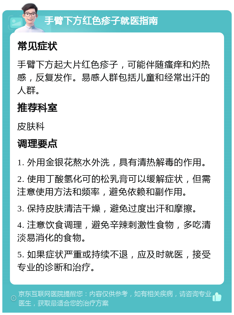 手臂下方红色疹子就医指南 常见症状 手臂下方起大片红色疹子，可能伴随瘙痒和灼热感，反复发作。易感人群包括儿童和经常出汗的人群。 推荐科室 皮肤科 调理要点 1. 外用金银花熬水外洗，具有清热解毒的作用。 2. 使用丁酸氢化可的松乳膏可以缓解症状，但需注意使用方法和频率，避免依赖和副作用。 3. 保持皮肤清洁干燥，避免过度出汗和摩擦。 4. 注意饮食调理，避免辛辣刺激性食物，多吃清淡易消化的食物。 5. 如果症状严重或持续不退，应及时就医，接受专业的诊断和治疗。