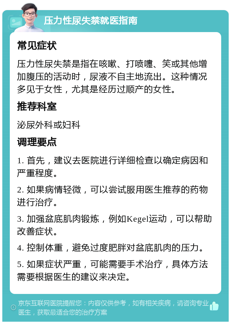 压力性尿失禁就医指南 常见症状 压力性尿失禁是指在咳嗽、打喷嚏、笑或其他增加腹压的活动时，尿液不自主地流出。这种情况多见于女性，尤其是经历过顺产的女性。 推荐科室 泌尿外科或妇科 调理要点 1. 首先，建议去医院进行详细检查以确定病因和严重程度。 2. 如果病情轻微，可以尝试服用医生推荐的药物进行治疗。 3. 加强盆底肌肉锻炼，例如Kegel运动，可以帮助改善症状。 4. 控制体重，避免过度肥胖对盆底肌肉的压力。 5. 如果症状严重，可能需要手术治疗，具体方法需要根据医生的建议来决定。