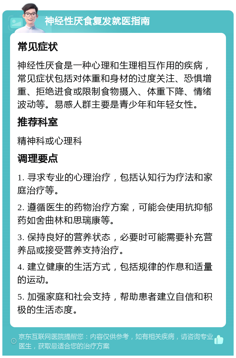 神经性厌食复发就医指南 常见症状 神经性厌食是一种心理和生理相互作用的疾病，常见症状包括对体重和身材的过度关注、恐惧增重、拒绝进食或限制食物摄入、体重下降、情绪波动等。易感人群主要是青少年和年轻女性。 推荐科室 精神科或心理科 调理要点 1. 寻求专业的心理治疗，包括认知行为疗法和家庭治疗等。 2. 遵循医生的药物治疗方案，可能会使用抗抑郁药如舍曲林和思瑞康等。 3. 保持良好的营养状态，必要时可能需要补充营养品或接受营养支持治疗。 4. 建立健康的生活方式，包括规律的作息和适量的运动。 5. 加强家庭和社会支持，帮助患者建立自信和积极的生活态度。