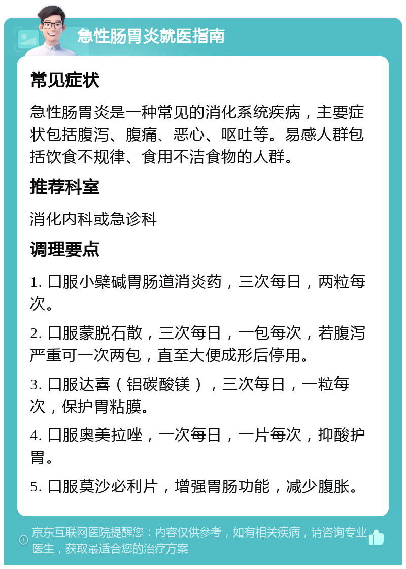 急性肠胃炎就医指南 常见症状 急性肠胃炎是一种常见的消化系统疾病，主要症状包括腹泻、腹痛、恶心、呕吐等。易感人群包括饮食不规律、食用不洁食物的人群。 推荐科室 消化内科或急诊科 调理要点 1. 口服小檗碱胃肠道消炎药，三次每日，两粒每次。 2. 口服蒙脱石散，三次每日，一包每次，若腹泻严重可一次两包，直至大便成形后停用。 3. 口服达喜（铝碳酸镁），三次每日，一粒每次，保护胃粘膜。 4. 口服奥美拉唑，一次每日，一片每次，抑酸护胃。 5. 口服莫沙必利片，增强胃肠功能，减少腹胀。