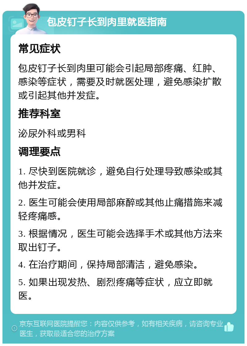 包皮钉子长到肉里就医指南 常见症状 包皮钉子长到肉里可能会引起局部疼痛、红肿、感染等症状，需要及时就医处理，避免感染扩散或引起其他并发症。 推荐科室 泌尿外科或男科 调理要点 1. 尽快到医院就诊，避免自行处理导致感染或其他并发症。 2. 医生可能会使用局部麻醉或其他止痛措施来减轻疼痛感。 3. 根据情况，医生可能会选择手术或其他方法来取出钉子。 4. 在治疗期间，保持局部清洁，避免感染。 5. 如果出现发热、剧烈疼痛等症状，应立即就医。