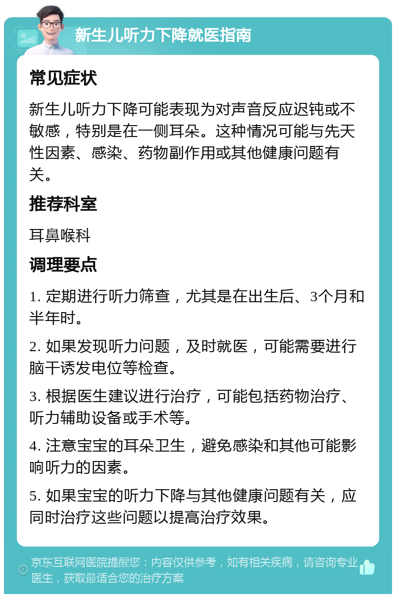 新生儿听力下降就医指南 常见症状 新生儿听力下降可能表现为对声音反应迟钝或不敏感，特别是在一侧耳朵。这种情况可能与先天性因素、感染、药物副作用或其他健康问题有关。 推荐科室 耳鼻喉科 调理要点 1. 定期进行听力筛查，尤其是在出生后、3个月和半年时。 2. 如果发现听力问题，及时就医，可能需要进行脑干诱发电位等检查。 3. 根据医生建议进行治疗，可能包括药物治疗、听力辅助设备或手术等。 4. 注意宝宝的耳朵卫生，避免感染和其他可能影响听力的因素。 5. 如果宝宝的听力下降与其他健康问题有关，应同时治疗这些问题以提高治疗效果。