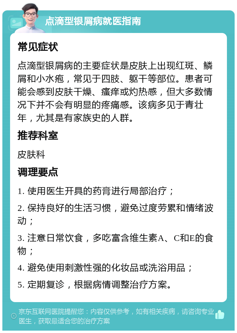 点滴型银屑病就医指南 常见症状 点滴型银屑病的主要症状是皮肤上出现红斑、鳞屑和小水疱，常见于四肢、躯干等部位。患者可能会感到皮肤干燥、瘙痒或灼热感，但大多数情况下并不会有明显的疼痛感。该病多见于青壮年，尤其是有家族史的人群。 推荐科室 皮肤科 调理要点 1. 使用医生开具的药膏进行局部治疗； 2. 保持良好的生活习惯，避免过度劳累和情绪波动； 3. 注意日常饮食，多吃富含维生素A、C和E的食物； 4. 避免使用刺激性强的化妆品或洗浴用品； 5. 定期复诊，根据病情调整治疗方案。