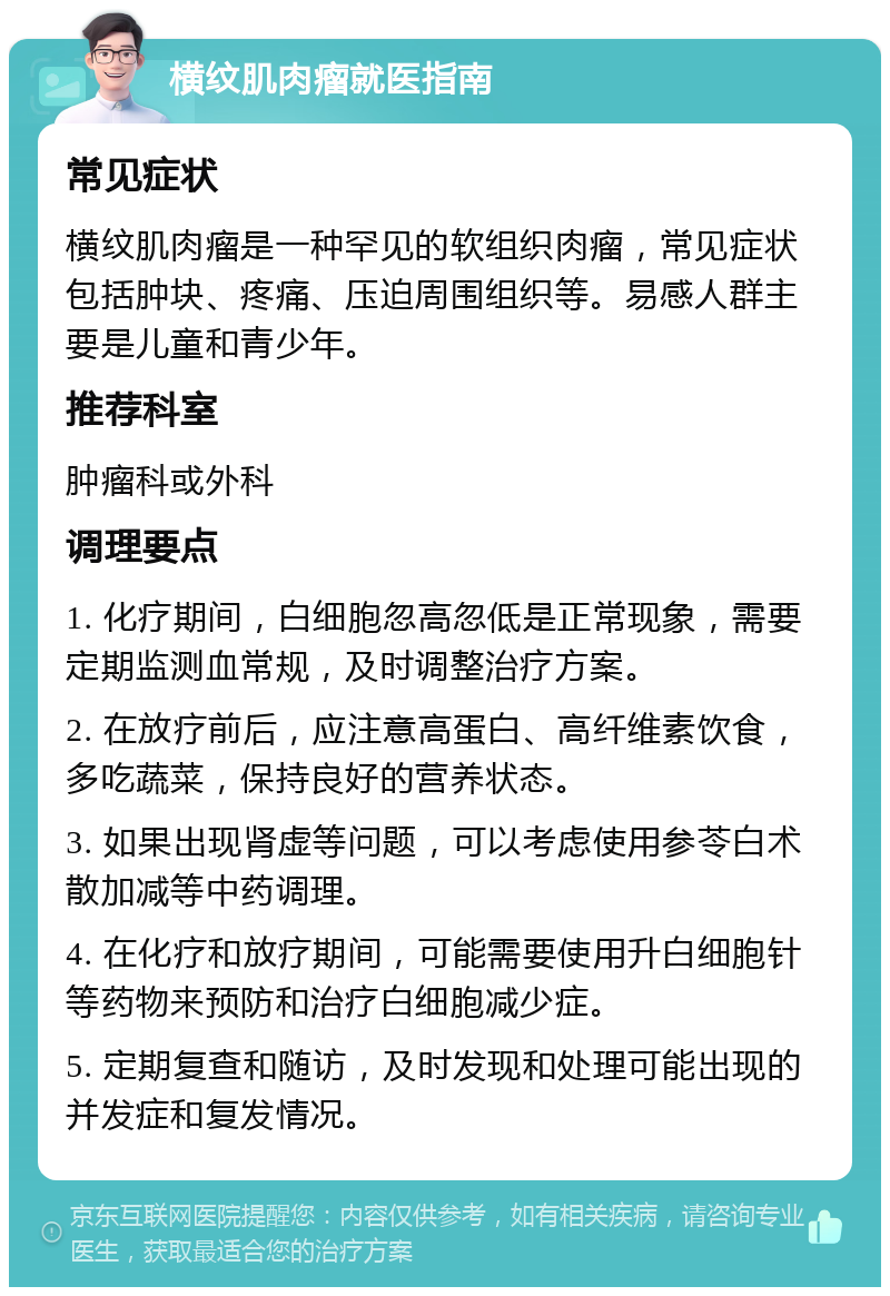 横纹肌肉瘤就医指南 常见症状 横纹肌肉瘤是一种罕见的软组织肉瘤，常见症状包括肿块、疼痛、压迫周围组织等。易感人群主要是儿童和青少年。 推荐科室 肿瘤科或外科 调理要点 1. 化疗期间，白细胞忽高忽低是正常现象，需要定期监测血常规，及时调整治疗方案。 2. 在放疗前后，应注意高蛋白、高纤维素饮食，多吃蔬菜，保持良好的营养状态。 3. 如果出现肾虚等问题，可以考虑使用参苓白术散加减等中药调理。 4. 在化疗和放疗期间，可能需要使用升白细胞针等药物来预防和治疗白细胞减少症。 5. 定期复查和随访，及时发现和处理可能出现的并发症和复发情况。