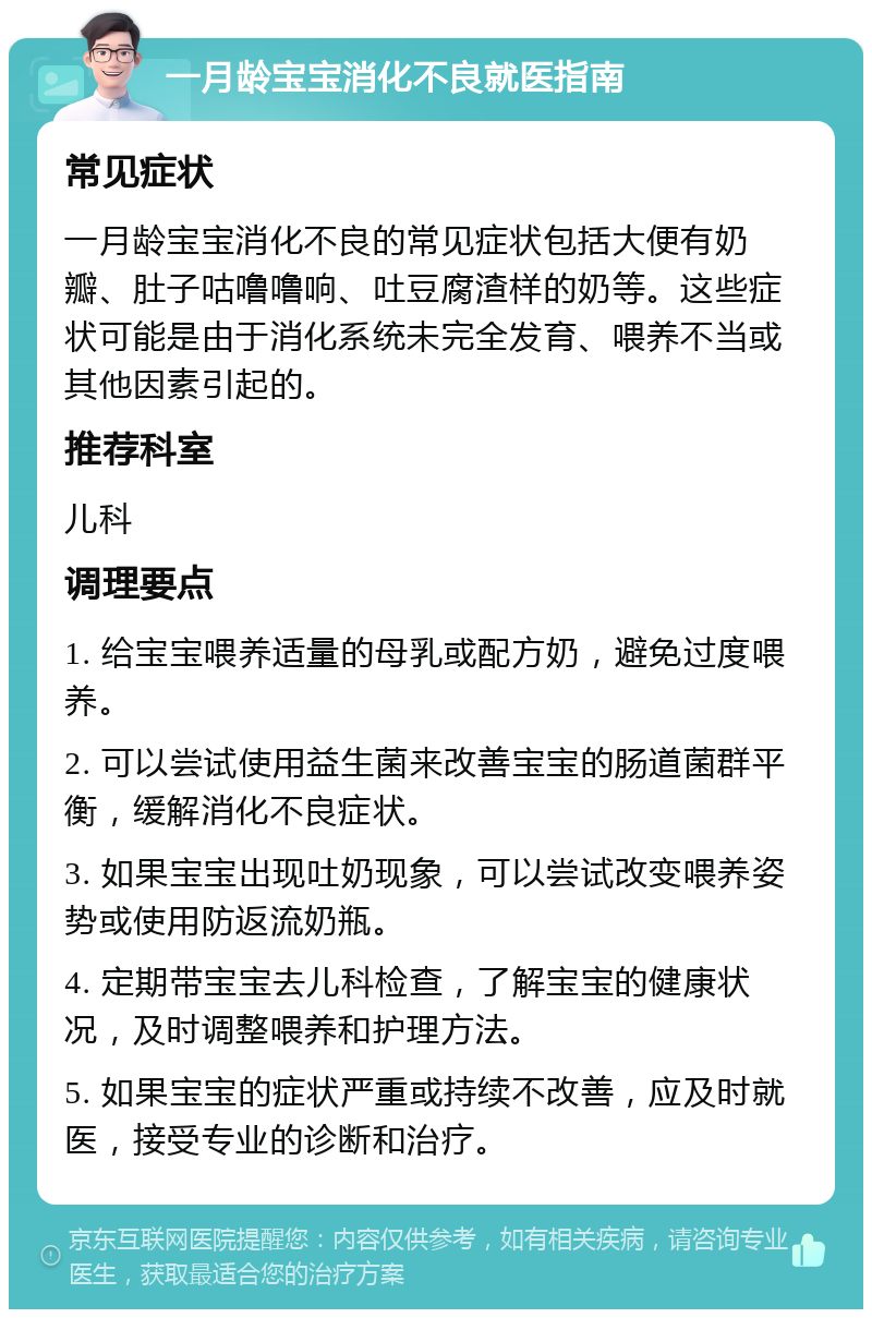 一月龄宝宝消化不良就医指南 常见症状 一月龄宝宝消化不良的常见症状包括大便有奶瓣、肚子咕噜噜响、吐豆腐渣样的奶等。这些症状可能是由于消化系统未完全发育、喂养不当或其他因素引起的。 推荐科室 儿科 调理要点 1. 给宝宝喂养适量的母乳或配方奶，避免过度喂养。 2. 可以尝试使用益生菌来改善宝宝的肠道菌群平衡，缓解消化不良症状。 3. 如果宝宝出现吐奶现象，可以尝试改变喂养姿势或使用防返流奶瓶。 4. 定期带宝宝去儿科检查，了解宝宝的健康状况，及时调整喂养和护理方法。 5. 如果宝宝的症状严重或持续不改善，应及时就医，接受专业的诊断和治疗。