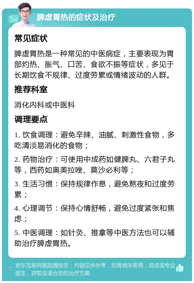 脾虚胃热的症状及治疗 常见症状 脾虚胃热是一种常见的中医病症，主要表现为胃部灼热、胀气、口苦、食欲不振等症状，多见于长期饮食不规律、过度劳累或情绪波动的人群。 推荐科室 消化内科或中医科 调理要点 1. 饮食调理：避免辛辣、油腻、刺激性食物，多吃清淡易消化的食物； 2. 药物治疗：可使用中成药如健脾丸、六君子丸等，西药如奥美拉唑、莫沙必利等； 3. 生活习惯：保持规律作息，避免熬夜和过度劳累； 4. 心理调节：保持心情舒畅，避免过度紧张和焦虑； 5. 中医调理：如针灸、推拿等中医方法也可以辅助治疗脾虚胃热。