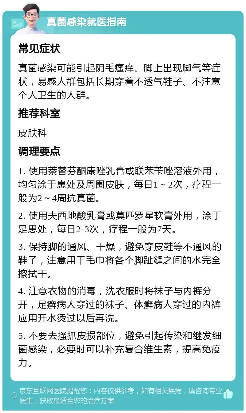 真菌感染就医指南 常见症状 真菌感染可能引起阴毛瘙痒、脚上出现脚气等症状，易感人群包括长期穿着不透气鞋子、不注意个人卫生的人群。 推荐科室 皮肤科 调理要点 1. 使用萘替芬酮康唑乳膏或联苯苄唑溶液外用，均匀涂于患处及周围皮肤，每日1～2次，疗程一般为2～4周抗真菌。 2. 使用夫西地酸乳膏或莫匹罗星软膏外用，涂于足患处，每日2-3次，疗程一般为7天。 3. 保持脚的通风、干燥，避免穿皮鞋等不通风的鞋子，注意用干毛巾将各个脚趾缝之间的水完全擦拭干。 4. 注意衣物的消毒，洗衣服时将袜子与内裤分开，足癣病人穿过的袜子、体癣病人穿过的内裤应用开水烫过以后再洗。 5. 不要去搔抓皮损部位，避免引起传染和继发细菌感染，必要时可以补充复合维生素，提高免疫力。