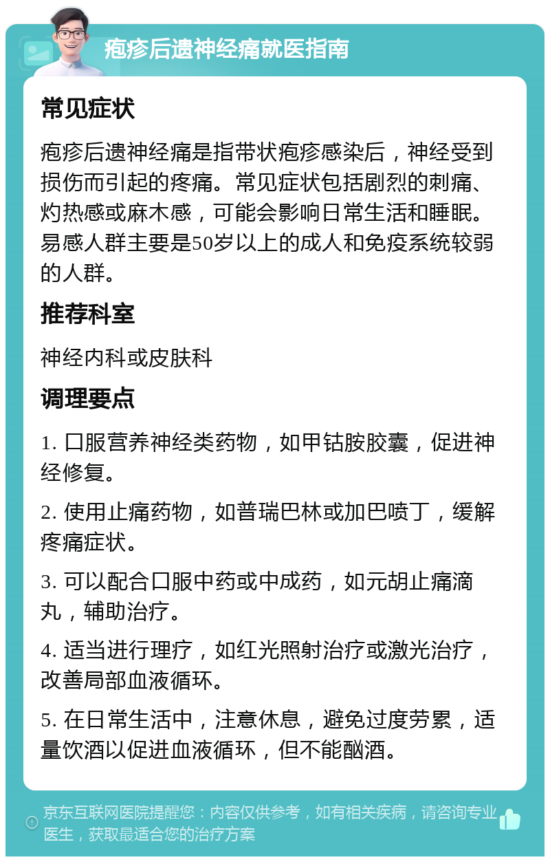 疱疹后遗神经痛就医指南 常见症状 疱疹后遗神经痛是指带状疱疹感染后，神经受到损伤而引起的疼痛。常见症状包括剧烈的刺痛、灼热感或麻木感，可能会影响日常生活和睡眠。易感人群主要是50岁以上的成人和免疫系统较弱的人群。 推荐科室 神经内科或皮肤科 调理要点 1. 口服营养神经类药物，如甲钴胺胶囊，促进神经修复。 2. 使用止痛药物，如普瑞巴林或加巴喷丁，缓解疼痛症状。 3. 可以配合口服中药或中成药，如元胡止痛滴丸，辅助治疗。 4. 适当进行理疗，如红光照射治疗或激光治疗，改善局部血液循环。 5. 在日常生活中，注意休息，避免过度劳累，适量饮酒以促进血液循环，但不能酗酒。