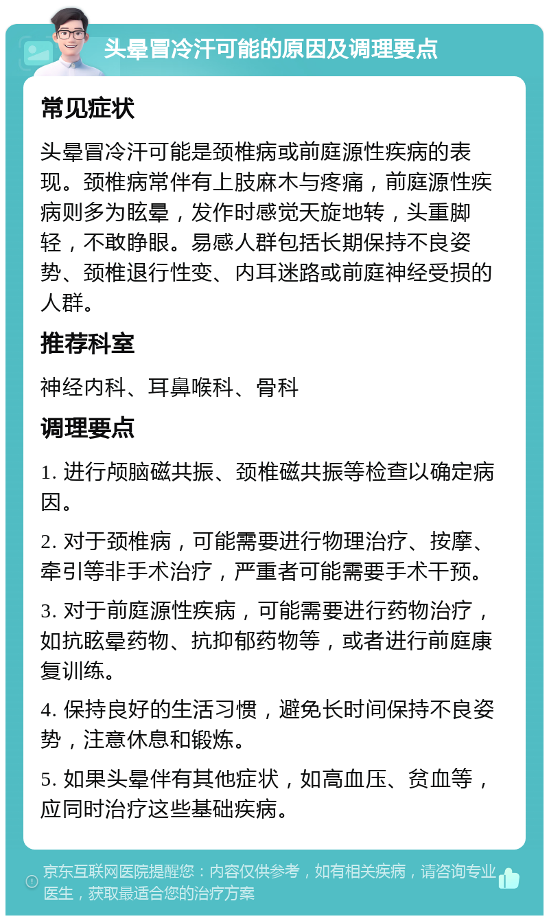 头晕冒冷汗可能的原因及调理要点 常见症状 头晕冒冷汗可能是颈椎病或前庭源性疾病的表现。颈椎病常伴有上肢麻木与疼痛，前庭源性疾病则多为眩晕，发作时感觉天旋地转，头重脚轻，不敢睁眼。易感人群包括长期保持不良姿势、颈椎退行性变、内耳迷路或前庭神经受损的人群。 推荐科室 神经内科、耳鼻喉科、骨科 调理要点 1. 进行颅脑磁共振、颈椎磁共振等检查以确定病因。 2. 对于颈椎病，可能需要进行物理治疗、按摩、牵引等非手术治疗，严重者可能需要手术干预。 3. 对于前庭源性疾病，可能需要进行药物治疗，如抗眩晕药物、抗抑郁药物等，或者进行前庭康复训练。 4. 保持良好的生活习惯，避免长时间保持不良姿势，注意休息和锻炼。 5. 如果头晕伴有其他症状，如高血压、贫血等，应同时治疗这些基础疾病。