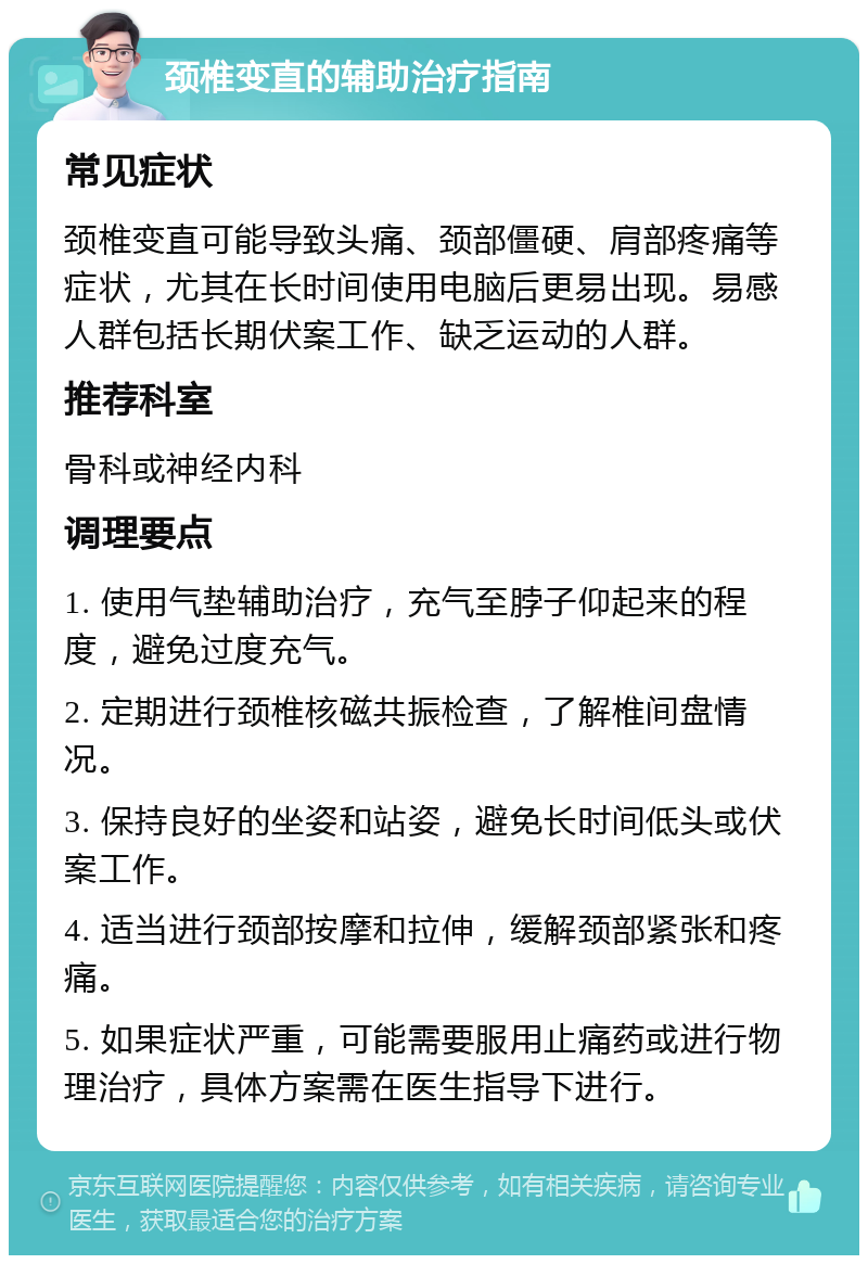 颈椎变直的辅助治疗指南 常见症状 颈椎变直可能导致头痛、颈部僵硬、肩部疼痛等症状，尤其在长时间使用电脑后更易出现。易感人群包括长期伏案工作、缺乏运动的人群。 推荐科室 骨科或神经内科 调理要点 1. 使用气垫辅助治疗，充气至脖子仰起来的程度，避免过度充气。 2. 定期进行颈椎核磁共振检查，了解椎间盘情况。 3. 保持良好的坐姿和站姿，避免长时间低头或伏案工作。 4. 适当进行颈部按摩和拉伸，缓解颈部紧张和疼痛。 5. 如果症状严重，可能需要服用止痛药或进行物理治疗，具体方案需在医生指导下进行。